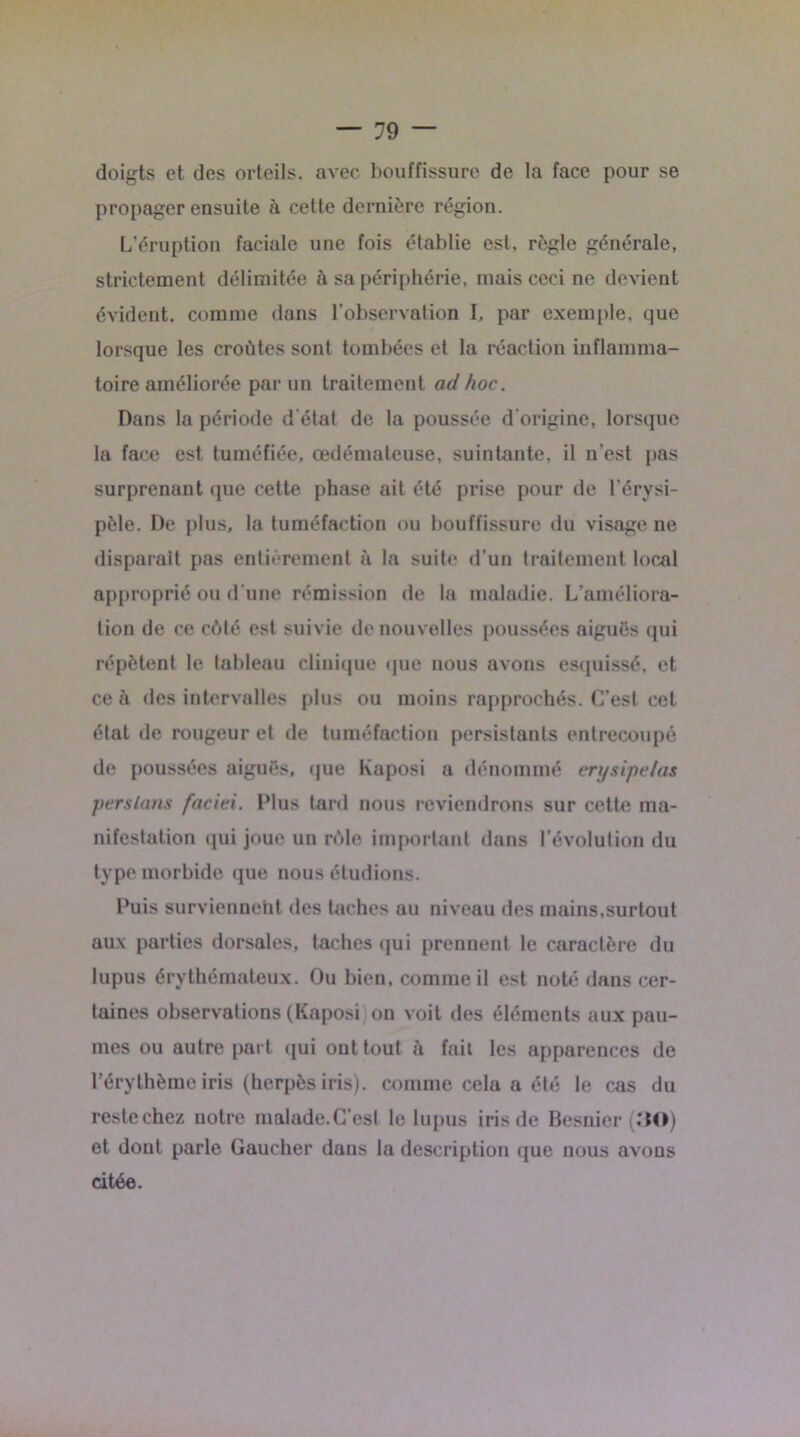 doigts et des orteils, avec bouffissure de la face pour se propager ensuite à cette dernière région. L’éruption faciale une fois établie est, règle générale, strictement délimitée à sa périphérie, mais ceci ne devient évident, comme dons l’observation I. par exemple, que lorsque les croûtes sont tombées et la réaction inflamma- toire améliorée par un traitement ad hoc. Dans la période d'état de la poussée d origine, lorsque la face est tuméfiée, œdémateuse, suintante, il n’est pas surprenant que cette phase ait été prise pour de l’érysi- pèle. De plus, la tuméfaction ou bouffissure du visage ne disparaît pas entièrement à la suite d’un traitement local approprié ou d'une rémission de la maladie. L’améliora- tion de ce côté est suivie de nouvelles poussées aiguës qui répètent le tableau clinique que nous avons esquissé, et ce à des intervalles plus ou moins rapprochés. C’est cet état de rougeur et de tuméfaction persistants entrecoupé de poussées aiguës, que Kaposi a dénommé erysipelas perslans faciei. Plus tard nous reviendrons sur cette ma- nifestation qui joue un rôle important dans l’évolution du type morbide que nous étudions. Puis surviennent des taches au niveau des mains,surtout aux parties dorsales, taches qui prennent le caractère du lupus érythémateux. Ou bien, comme il est noté dans cer- taines observations (Kaposi on voit des éléments aux pau- mes ou autre part qui ont tout à fait les apparences de l’érythème iris (herpès iris), comme cela a été le cas du restechez notre malade.C'est le lupus iris de Besnier (JïO) et dont parle Gaucher dans la description que nous avons citée.