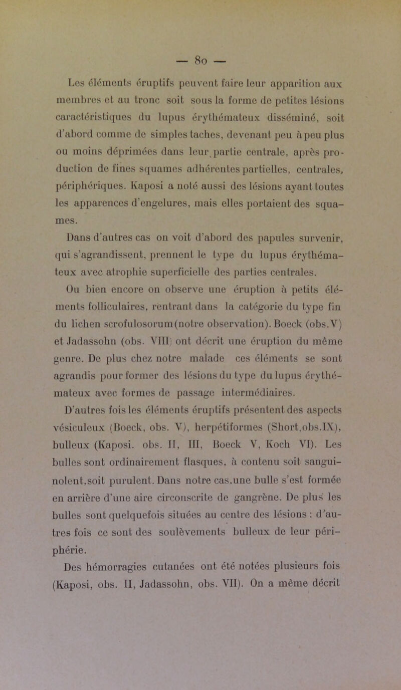 Les éléments éruptifs peuvent faire leur apparition aux membres et au tronc soit sous la forme de petites lésions caractéristiques du lupus érythémateux disséminé, soit d’abord comme de simples taches, devenant peu à peu plus ou moins déprimées dans leur partie centrale, après pro- duction de fines squames adhérentes partielles, centrales, périphériques. Kaposi a noté aussi des lésions ayant toutes les apparences d’engelures, mais elles portaient des squa- mes. Dans d’autres cas on voit d’abord des papules survenir, qui s’agrandissent, prennent le type du lupus érythéma- teux avec atrophie superficielle des parties centrales. Ou bien encore on observe une éruption à petits élé- ments folliculaires, rentrant dans la catégorie du type fin du lichen scrofulosorum(notre observation). Boeck (obs.V) et Jadassohn (obs. YI11 ont décrit une éruption du même genre. De plus chez notre malade ces éléments se sont agrandis pour former des lésions du type du lupus érythé- mateux avec formes de passage intermédiaires. D'autres fois les éléments éruptifs présentent des aspects vésiculeux (Boeck, obs. Y), herpétiformes (Short,obs.IX), bulleux (Kaposi, obs. II, III, Boeck V, Koch VI). Les bulles sont ordinairement flasques, à contenu soit sangui- nolent.soit purulent. Dans notre cas.une bulle s’est formée en arrière d’une aire circonscrite de gangrène. De plus les bulles sont quelquefois situées au centre des lésions : d ’au- tres fois ce sont des soulèvements bulleux de leur péri- phérie. Des hémorragies cutanées ont été notées plusieurs fois (Kaposi, obs. II, Jadassohn, obs. VII). On a même décrit