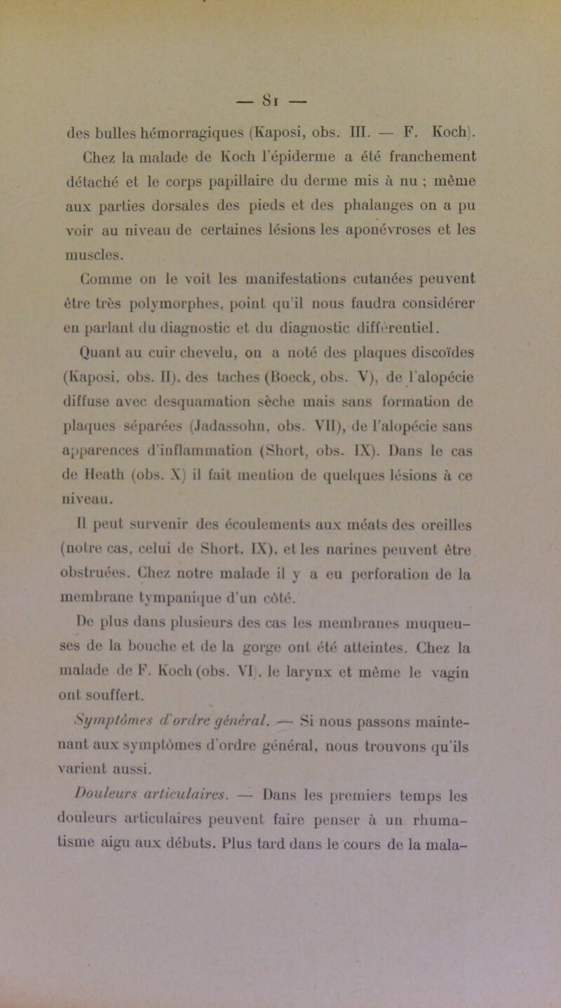des bulles hémorragiques (Kaposi, obs. ÏII. — F. Koch). Chez la malade de Koch l’épiderme a été franchement détaché et le corps papillaire du derme mis à nu ; même aux parties dorsales des pieds et des phalanges on a pu voir au niveau de certaines lésions les aponévroses et les muscles. Comme on le voit les manifestations cutanées peuvent être très polymorphes, point qu’il nous faudra considérer en parlant du diagnostic et du diagnostic différentiel. Quant au cuir chevelu, on a noté des plaques discoïdes (Kaposi, obs. II), des taches (Boeck, obs. V), de l'alopécie diffuse avec desquamation sèche mais sans formation de plaques séparées (Jadassohn, obs. Y’II), de l'alopécie sans apparences d’inflammation (Short, obs. IX). Dans le cas de ileath (obs. X) il fuit mention de quelques lésions à ce niveau. Il peut survenir des écoulements aux méats des oreilles (notre cas, celui de Short, IX), et les narines peuvent être obstruées. Chez notre malade il y a eu perforation de la membrane tympanique d’un côté. De plus dans plusieurs des cas les membranes muqueu- ses de la bouche et de la gorge ont été atteintes. Chez la malade de F. Koch (obs. VI . le larynx et même le vagin ont souffert. Symptômes d'ordre général. — Si nous passons mainte- nant aux symptômes d’ordre général, nous trouvons qu’ils varient aussi. Douleurs articulaires. — Dans les premiers temps les douleurs articulaires peuvent faire penser à un rhuma- tisme aigu aux débuts. Plus tard dans le cours de la rnala-