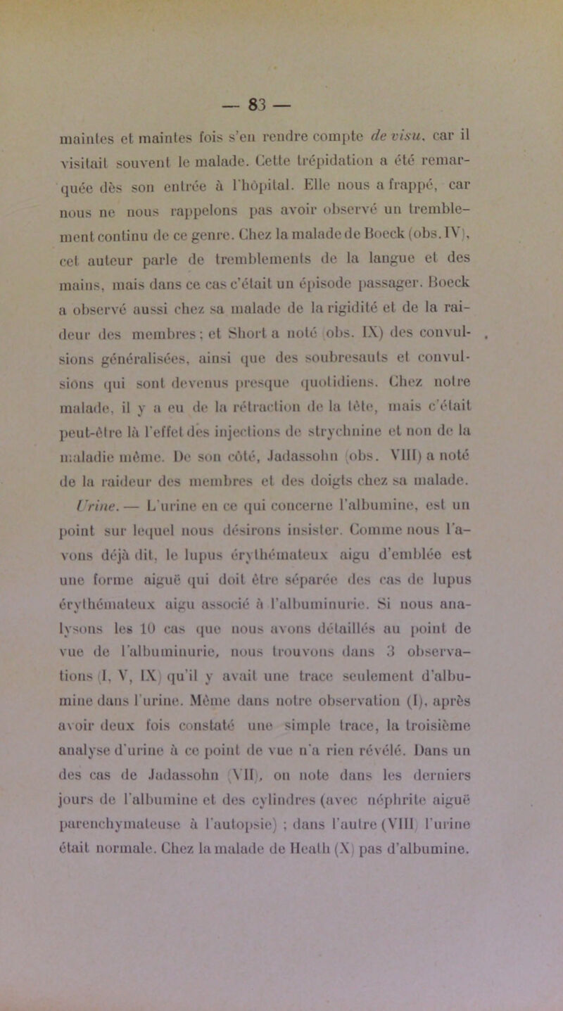 maintes et maintes fois s’en rendre compte de visu, car il visitait souvent le malade. Cette trépidation a été remar- quée dès son entrée à l'hôpital. Elle nous a frappé, car nous ne nous rappelons pas avoir observé un tremble- ment continu de ce genre. Chez la malade de Boeck (obs. IV), cet auteur parle de tremblements de la langue et des mains, mais dans ce cas c’était un épisode passager. Boeck a observé aussi chez sa malade de la rigidité et de la rai- deur des membres; et Short a noté obs. IX) des convul- sions généralisées, ainsi que des soubresauts et convul- sions qui sont devenus presque quotidiens. Chez notre malade, il y a eu de la rétraction de la tète, mais c’était peut-être là l’effet des injections de strychnine et non de la maladie môme. De son côté, Jadassohn (obs. VIII) a noté île la raideur des membres et des doigts chez sa malade. Urine.— L’urine en ce qui concerne l’albumine, est un point sur lequel nous désirons insister. Comme nous l’a- vons déjà dit. le lupus érythémateux aigu d’emblée est une forme aiguë qui doit être séparée des cas de lupus érythémateux aigu associé à l’albuminurie. Si nous ana- lysons les 10 cas que nous avons détaillés au point de vue de l’albuminurie, nous trouvons dans 3 observa- tions (1, V, IX) qu’il y avait une trace seulement d’albu- mine dans l’urine. Môme dans notre observation (I), après avoir deux fois constaté une simple trace, la troisième analyse d’urine à ce point de vue n'a rien révélé. Dans un tles cas de Jadassohn Y1I . on note dans les derniers jours de l'albumine et des cylindres (avec néphrite aiguë parenchymateuse à l’autopsie) ; dans l’autre (VIII l’urine