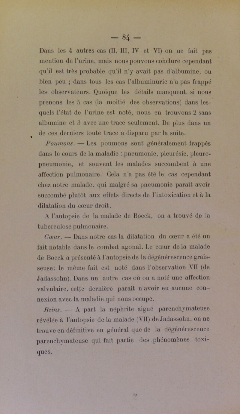 Dans les 4 autres cas (Tl, III, IV et YI) on ne fait pas mention de l’urine, mais nous pouvons conclure cependant qu’il est très probable qu’il n’y avait pas d’albumine, ou bien peu ; dans tous les cas l’albuminurie n'a pas frappé les observateurs. Quoique les détails manquent, si nous prenons les 5 cas (la moitié des observations) dans les- quels l’état de l’urine est noté, nous en trouvons 2 sans albumine et 3 avec une trace seulement. De plus dans un de ces derniers toute trace a disparu par la suite. Poumons. — Les poumons sont généralement frappés dans le cours de la maladie : pneumonie, pleurésie, pleuro- pneumonie, et souvent les malades succombent à une affection pulmonaire. Gela n’a pas été le cas cependant chez notre malade, qui malgré sa pneumonie parait avoir succombé plutôt aux effets directs de l’intoxication et à la dilatation du cœur droit. A l’autopsie de la malade de Boeck, on a trouvé dp la tuberculose pulmonaire. Cœur. — Dans notre cas la dilatation du cœur a été un fait notable dans le combat agonal. Le cœur delà malade de Boeck a présenté à l’autopsie de la dégénérescence grais- seuse; le même fait est noté dans l’observation VII (de Jadassohn). Dans un autre cas où on a noté une affection valvulaire, cette dernière parait n’avoir eu aucune con- nexion avec la maladie qui nous occupe. /feins. — A part la néphrite aiguë parenchymateuse révélée à l’autopsie de la malade (VII) de Jadassohn, on ne trouve en définitive en général que de la dégénérescence parenchymateuse qui fait partie des phénomènes toxi- ques.