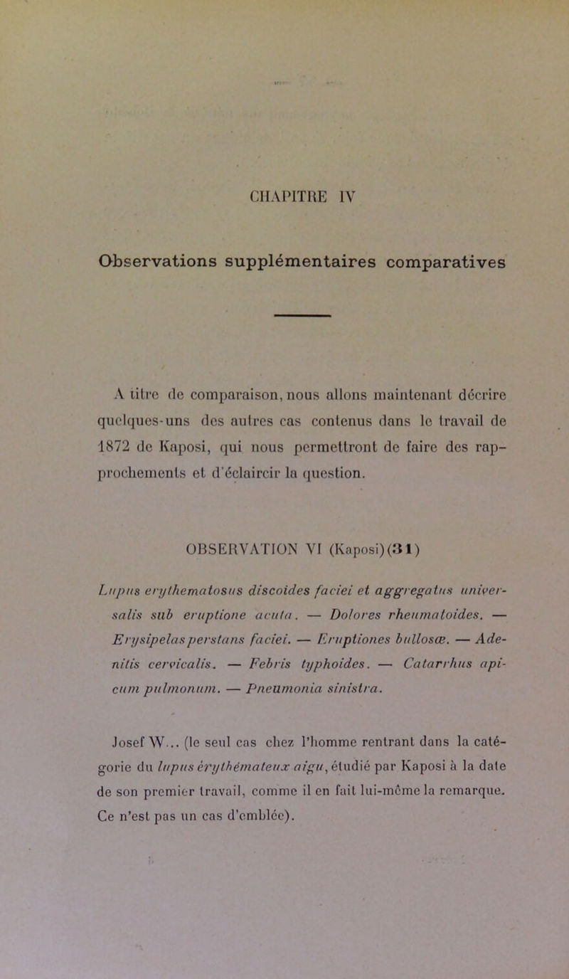 CHAPITRE IV Observations supplémentaires comparatives A titre de comparaison, nous allons maintenant décrire quelques-uns des autres cas contenus dons le travail de 1872 de Kaposi, qui nous permettront de faire des rap- prochements et d’éclaircir la question. OBSERVATION VI (Kaposi)(31) Lupus erythematosus discoides faciei et aggregatus univer- sel lis sub eruptione acuta. — Do/ores rheumaloides. — Erysipelasperstans faciei. — Eruptiones bullosœ. — A de- nids cervicalis. — Febris typhoides. — Catarrhus api- cum pulmonum. — Pneumonia sinistra. Josef W... (le seul cas chez l’homme rentrant dans la caté- gorie du lupus érythémateux aigu, étudié par Kaposi à la date de son premier travail, comme il en fait lui-même la remarque. Ce n’est pas un cas d’emblcc).