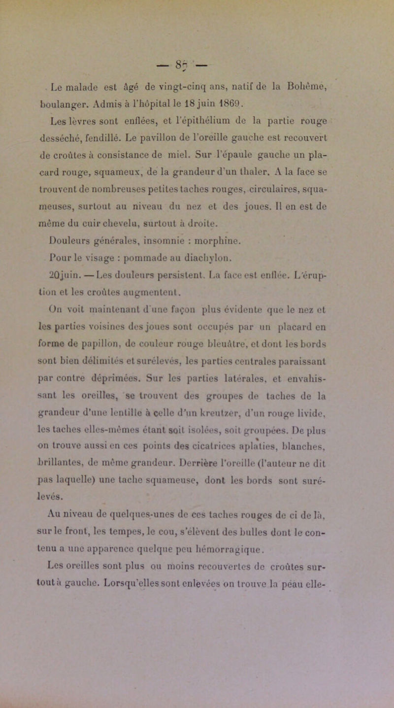 — 8- Le malade est âgé de vingt-cinq ans, natif de la Bohème, boulanger. Admis à l’hôpital le 18 juin 1869. Les lèvres sont enflées, et l’épithélium de la partie rouge desséché, fendillé. Le pavillon de l'oreille gauche est recouvert de croûtes à consistance de miel. Sur l'épaule gauche un pla- card rouge, squameux, de la grandeur d’un thaler. A la face se trouvent de nombreuses petites taches rouges, circulaires, squa- meuses, surtout au niveau du nez et des joues. Il en est de même du cuir chevelu, surtout à droite. Douleurs générales, insomnie : morphine. Pour le visage : pommade au diachylon. 20juin. — Les douleurs persistent. La face est enllée. L’érup- tion et les croûtes augmentent. On voit maintenant d'une façon plus évidente que le nez et les parties voisines des joues sont occupés par un placard en forme de papillon, de couleur rouge bleuâtre, et dont les bords sont bien délimités et surélevés, les parties centrales paraissant par contre déprimées. Sur les parties latérales, et envahis- sant les oreilles, se trouvent des groupes de taches de la grandeur d’une lentille à celle d’un Kreutzer, d’un rouge livide, les taches elles-mêmes étant soit isolées, soit groupées. De plus 4 % on trouve aussi en ces points des cicatrices aplaties, blanches, brillantes, de même grandeur. Derrière l’oreille (l’auteur ne dit pas laquelle) une tache squameuse, dont les bords sont suré- levés. Au niveau de quelques-unes de ces taches rouges de ci de là, sur le front, les tempes, le cou, s’élèvent des bulles dont le con- tenu a une apparence quelque peu hémorragique. Les oreilles sont plus ou moins recouvertes de croûtes sur- tout à gauche. Lorsqu’elles sont enlevées on trouve la peau elle-