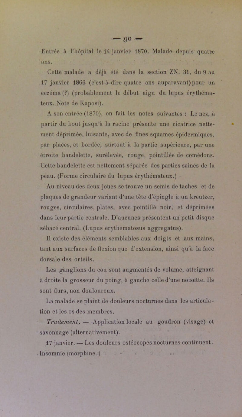 ans. Celte malade a déjà été dans la section ZX. 31, du 9 au 17 janvier 18G6 (c’est-à-dire quatre ans auparavant) pour un eczéma (?) (probablement le début aigu du lupus érythéma- teux. Note de Kaposi). A son entrée (1870), on fait les notes suivantes : Le nez, à partir du bout jusqu’à la racine présente une cicatrice nette- ment déprimée, luisante, avec de fines squames épidermiques, par places, et bordée, surtout à la partie supérieure, par une étroite bandelette, surélevée, rouge, pointillée de comédons. Cette bandelette est nettement séparée des parties saines de la peau. (Forme circulaire du lupus érythémateux.) Au niveau des deux joues se trouve un semis de taches et de plaques de grandeur variant d’une tête d’épingle à un kreutzer, rouges, circulaires, plates, avec pointillé noir, et déprimées dans leur partie centrale. D’aucunes présentent un petit disque sébacé central. (Lupus erythematosus aggregatus). Il existe des éléments semblables aux doigts et aux mains, tant aux surfaces de flexion que d’extension, ainsi qu’à la face dorsale des orteils. Les ganglions du cou sont augmentés de volume, atteignant à droite la grosseur du poing, à gauche celle d’une noisette. Ils sont durs, non douloureux. La malade se plaint de douleurs nocturnes dans les articula- tion et les os des membres. Traitement. — -Application locale au goudron (visage) et savonnage (alternativement). 17 janvier. — Les douleurs ostéocopes nocturnes continuent. Insomnie (morphine.)