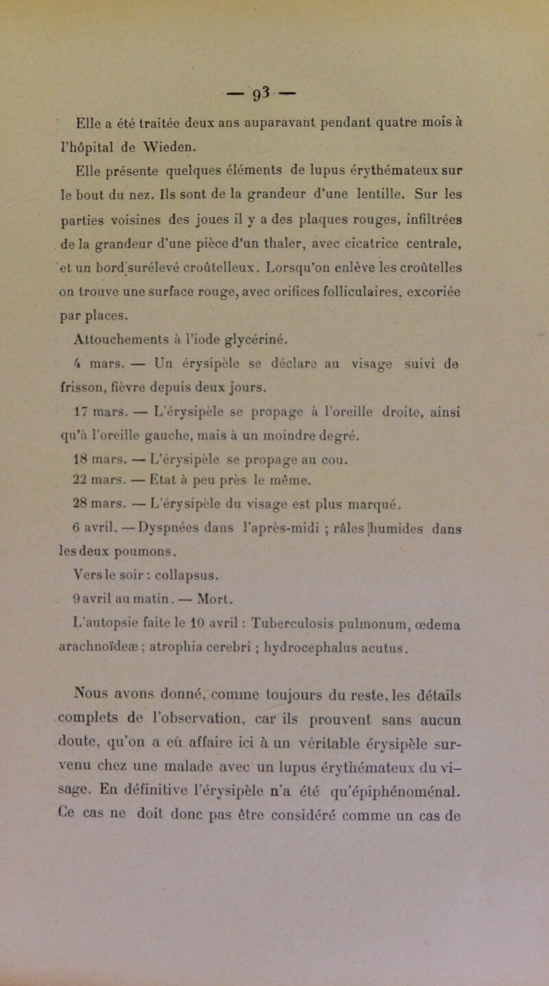 Elle a été traitée deux ans auparavant pendant quatre mois à l’hôpital de Wieden. Elle présente quelques éléments de lupus érythémateux sur le bout du nez. Ils sont de la grandeur d’une lentille. Sur les parties voisines des joues il y a des plaques rouges, infiltrées delà grandeur d’une pièce d’un thaler, avec cicatrice centrale, et un bord surélevé croûtelleux. Lorsqu’on enlève les croùtelles on trouve une surface rouge, avec orifices folliculaires, excoriée par places. Attouchements à l’iode glycériné. 4 mars. — Un érysipèle se déclare au visage suivi de frisson, fièvre depuis deux jours. 17 mars. — L’érysipèle se propage à l'oreille droite, ainsi qu’à l’oreille gauche, mais à un moindre degré. 18 mars. — L’érysipèle se propage au cou. 22 mars. — Etat à peu près le même. 28 mars. — L’érysipèle du visage est plus marqué. 6 avril.—Dyspnées dans l’après-midi ; rôles [humides dans les deux poumons. Vers le soir : collapsus. 0avril au matin.— Mort. L’autopsie faite le 10 avril : Tuberculosis pulmonum, œdema arachnoïdeæ ; atrophia cerebri ; hydrocephalus acutus. Nous avons donné, comme toujours du reste, les détails complets de l’observation, car ils prouvent sans aucun doute, qu on a eu affaire ici à un véritable érysipèle sur- venu chez une malade avec un lupus érythémateux du vi- sage. En définitive l’érysipèle n'a été qu’épiphénoménal. Ce cas ne doit donc pas être considéré comme un cas de