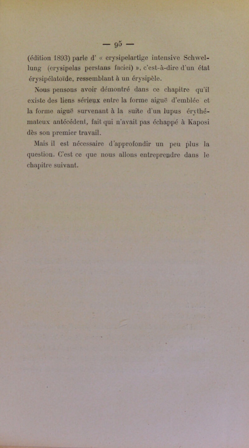 (édition 1893) parle d' « erysipelartige intensive Schwel- lung (erysipelas perstans faciei) », c’est-à-dire d’un état érysipélatoïde, ressemblant à un érysipèle. Nous pensons avoir démontré dans ce chapitre qu’il existe des liens sérieux entre la forme aiguë d’emblée et la forme aiguë survenant à la suite d’un lupus érythé- mateux antécédent, fait qui n’avait pas échappé à lvaposi dès son premier travail. Mais il est nécessaire d’approfondir un peu plus la question. C’est ce que nous allons entreprendre dans le chapitre suivant.