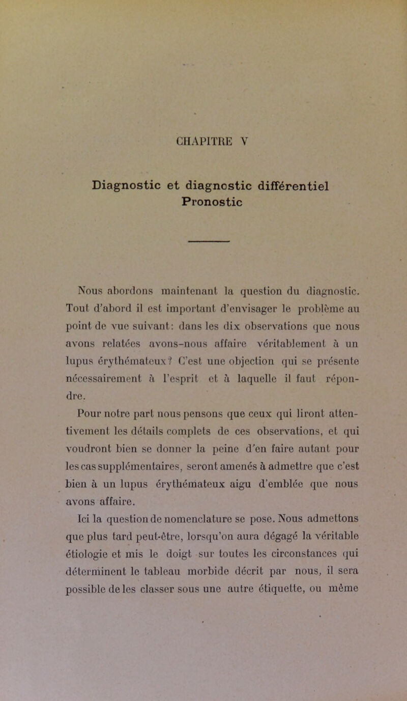 Diagnostic et diagnostic différentiel Pronostic Nous abordons maintenant la question du diagnostic. Tout d’abord il est important d’envisager le problème au point de vue suivant : dans les dix observations que nous avons relatées avons-nous affaire véritablement à un lupus érythémateux? C’est une objection qui se présente nécessairement à l’esprit et à laquelle il faut répon- dre. Pour notre part nous pensons que ceux qui liront atten- tivement les détails complets de ces observations, et qui voudront bien se donner la peine d’en faire autant pour les cas supplémentaires, seront amenés à admettre que c’est bien à un lupus érythémateux aigu d’emblée que nous avons affaire. Ici la question de nomenclature se pose. Nous admettons que plus tard peut-être, lorsqu’on aura dégagé la véritable étiologie et mis le doigt sur toutes les circonstances qui déterminent le tableau morbide décrit par nous, il sera possible de les classer sous une autre étiquette, ou même