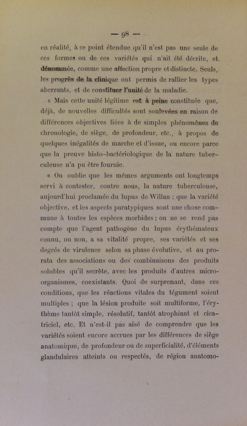 -98 - en réalité, à ce point étendue qu'il n’est pas une seule de ces formes ou de ccs variétés qui n’ait été décrite, et dénommée, comme une affection propre etdislincte. Seuls, les progrès de la clinique ont permis de rallier les types aberrants, et de constituer l’unité de la maladie. a Mais cette unité légitime est h peine constituée que, déjà, de nouvelles difficultés sont soulevées en raison de différences objectives liées à de simples phénomènes de chronologie, de siège, de profondeur, etc., à propos de quelques inégalités de marche et d’issue, ou encore parce que la preuve histo-bactériologique de la nalure tuber- culeuse n’a pu être fournie. « On oublie que les mêmes arguments ont longtemps servi à contester, contre nous, la nature tuberculeuse, aujourd’hui proclamée du lupus de Willan ; que la variété objective, et les aspects paratypiques sont une chose com- mune à toutes les espèces morbides ; on 11e se rend pas compte que l’agent pathogène du lupus érythémateux connu, ou non, a sa vitalité propre, ses variétés et scs degrés de virulence selon sa phase évolutive, et au pro- rata des associations ou des combinaisons des produits solubles qu’il secrète, avec les produits d’autres inicro- organismes, coexistants. Quoi de surprenant, dans ces conditions, que les réactions vitales du tégument soient multiples ; que la lésion produite soit multiforme, l’éry- thème tantôt simple, résolutif, tantôt atrophiant et cica- triciel, etc. Et 11’est-il pas aisé de comprendre que les variétés soient encore accrues par les différences de siège anatomique, de profondeur ou de superficialité, d’éléments glandulaires atteints ou respectés, de région anatomo-
