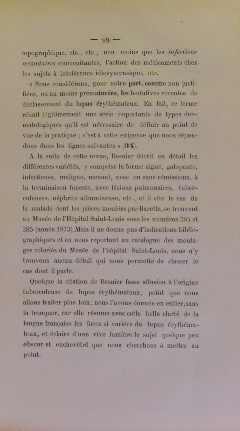 topographique, etc., etc., non moins que les infections secondaires concomitantes, l'action des médicaments chez les sujets à intolérance idiosyncrasique, etc. « Nous considérons, pour notre part, comme non justi- fiées, ou au moins prématurées, les tentatives récentes de déclassement du lupus érythémateux. En fait, ce terme réunit légitimement une série importante de types der- matologiques qu’il est nécessaire de définir au point de vue de la pratique ; c’est à celte exigence que nous répon- dons dans les lignes suivantes » ;34). A la suite de cette revue, Besnier décrit en détail les différentes variétés, y comprise la forme aiguë, galopante, infectieuse, maligne, menant, avec ou sans rémissions, à la terminaison funeste, avec lésions pulmonaires, tuber- culeuses, néphrite albumineuse, etc., et il cite le cas de la malade dont les pièces moulées par Baretta, se trouvent au Musée de l’Hôpital Saint-Louis sous les numéros 284 et 285 (année 1873).Mais il ne donne pas d’indications biblio- graphiques et en nous reportant au catalogue des moula- ges coloriés du Musée de l’hôpital Saint-Louis, nous n’y trouvons aucun détail qui nous permette de classer le cas dont il parle. Quoique la citation de Besnier fasse allusion à l’origine tuberculeuse du lupus érythémateux, point que nous allons traiter plus loin, nous l’avons donnée en entier,sans la tronquer, car elle résume avec cette belle clarté de la langue française les faces si variées du lupus érythéma- teux, et éclaire d’une vive lumière le sujet quelque peu obscur et enchevêtré que nous cherchons à mettre au point.