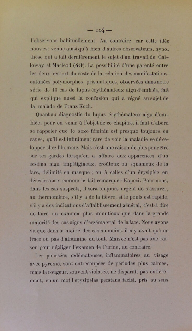 l’observons habituellement. Au contraire, car cette idée nous est venue ainsi qu’îi bien d’autres observateurs, hypo. thèse qui a fait dernièrement le sujet d’un travail de Gal- loway et Macleod ('S.'t). La possibilité d’une parenté entre les deux ressort du reste de la relation des manifestations cutanées polymorphes, prismatiques, observées dans notre série de 10 cas de lupus érythémateux aigu d’emblée, fait qui explique aussi la confusion qui a régné au sujet de la malade de Franz Koch. Quant au diagnostic du lupus érythémateux aigu d’em- blée, pour en venir à l’objet de ce chapitre, il faut d’abord se rappeler que le sexe féminin est presque toujours en cause, qu’il est infiniment rare de voir la maladie se déve- lopper chez l’homme. Mais c’est une raison de plus pour être sur ses gardes lorsqu’on a affaire aux apparences d'un eczéma aigu impétigineux. croùteux ou squameux de la face, délimité en masque ; ou à celles d’un érysipèle en décroissance, comme le fait remarquer Kaposi. Pour nous, dans les cas suspects, il sera toujours urgent de s’assurer, au thermomètre, s’il y a de la fièvre, si le pouls est rapide, s’il y a des indications d’affaiblissement général, c’est-à dire de faire un examen plus minutieux que dans la grande majorité des cas aigus d’eczéma vrai de la face. Nous avons vu que dans la moitié des cas au moins, il n’y avait qu’une trace ou pas d’albumine du tout. Maisce n’est pas une rai- son pour négliger l’examen de l’urine, au contraire. Les poussées œdémateuses, inflammatoires au visage avec pyrexie, sont entrecoupées de périodes plus calmes, mais la rougeur, souvent violacée, ne disparaît pas entière- ment, en un mot l’erysipelas perstans faciei, pris au sens