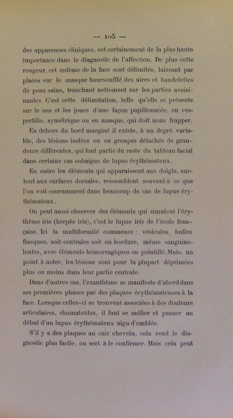 des apparences cliniques, est certainement de la plus haute importance dans le diagnostic de l’affection. De plus cette rougeur, cet œdème de la face sont délimités, laissant par places sur le masque boursoufflé des aires et bandelettes de peau saine, tranchant nettement sur les parties avoisi- nantes. C’est cette délimitation, telle qu’elle se présente sur le nez et les joues d'une façon papillonacée, en ves- pertilio, symétrique ou en masque, qui doit nous frapper. En dehors du bord marginé il existe, à un degré varia- ble, des lésions isolées ou en groupes détachés de gran- deurs différentes, qui font partie du reste du tableau facial dans certains cas subaigus de lupus érythémateux. En outre le6 éléments qui apparaissent aux doigts, sur- tout aux surfaces dorsales, ressemblent souvent à ce que l’on voit couramment dans beaucoup de cas de lupus éry- thémateux. On peut aussi observer des éléments qui simulent l’éry- thème iris (herpès iris), c’est le lupus iris de l’école fran- çaise. Ici la multiformité commence : vésicules, bulles flasques, soit centrales soit en bordure, même sanguino- lentes, avec éléments hémorragiques en pointillé.Mais, un point ii noter, les lésions sont pour la plupart déprimées plus ou moins dans leur partie centrale. Dans d’autres cas, l’exanthème se manifeste d’abord dans ses premières phases par des plaques érythémateuses à la face. Lorsque celles-ci se trouvent associées à des douleurs articulaires, rhumatoïdes, il faut se méfier et penser au début d’un lupus érythémateux aigu d’emblée. S’il y a des plaques au cuir chevelu, cela rend le dia- gnostic plus facile, ou sert à le confirmer. Mais cela peut