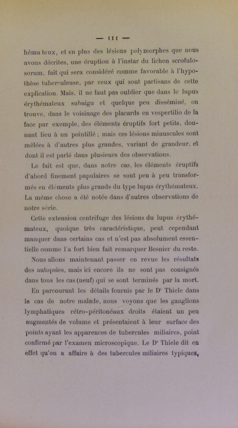 hémateux, et en plus des lésions polymorphes que nous avons décrites, une éruption à l’instar du lichen scrofulo- sorum, fait qui sera considéré comme favorable à l'hypo- thèse tuberculeuse, par ceux qui sont partisans de celte explication. Mais, il ne faut pas oublier que dans le lupus érythémateux subaigu et quelque peu disséminé, on trouve, dans le voisinage des placards en vespertilio de la face par exemple, des éléments éruptifs fort petits, don- nant lieu à un pointillé ; mais ces lésions minuscules sont mêlées à d’autres plus grandes, variant de grandeur, et dont il est parlé dans plusieurs des observations. Le fait est que, iluns notre cas, les éléments éruptifs d’abord finement papulaires se sont peu à peu transfor- més en élé ments plus grands du type lupus érythémateux. La môme chose a été notée dans d’autres observations de notre série. Cette extension centrifuge des lésions du lupus érythé- mateux, quoique très caractéristique, peut cependant manquer dans certains cas et n’est pas absolument essen- tielle comme l'a fort bien fait remarquer Besnier du reste. Nous allons maintenant passer en revue les résultats des autopsies, mais ici encore ils ne sont pas consignés dans tous les cas (neuf) qui se sont terminés pur la mort. En parcourant les détails fournis par le Dr Thiele dans le cas de notre malade, nous voyons que les ganglions lymphatiques rétro-péritonéaux droits étaient un peu augmentés de volume et présentaient à leur surface des points ayant les apparences de tubercules miliaires, point confirmé par l’examen microscopique. Le Dr Thiele dit en effet qu’on a affaire à des tubercules miliaires typiques,