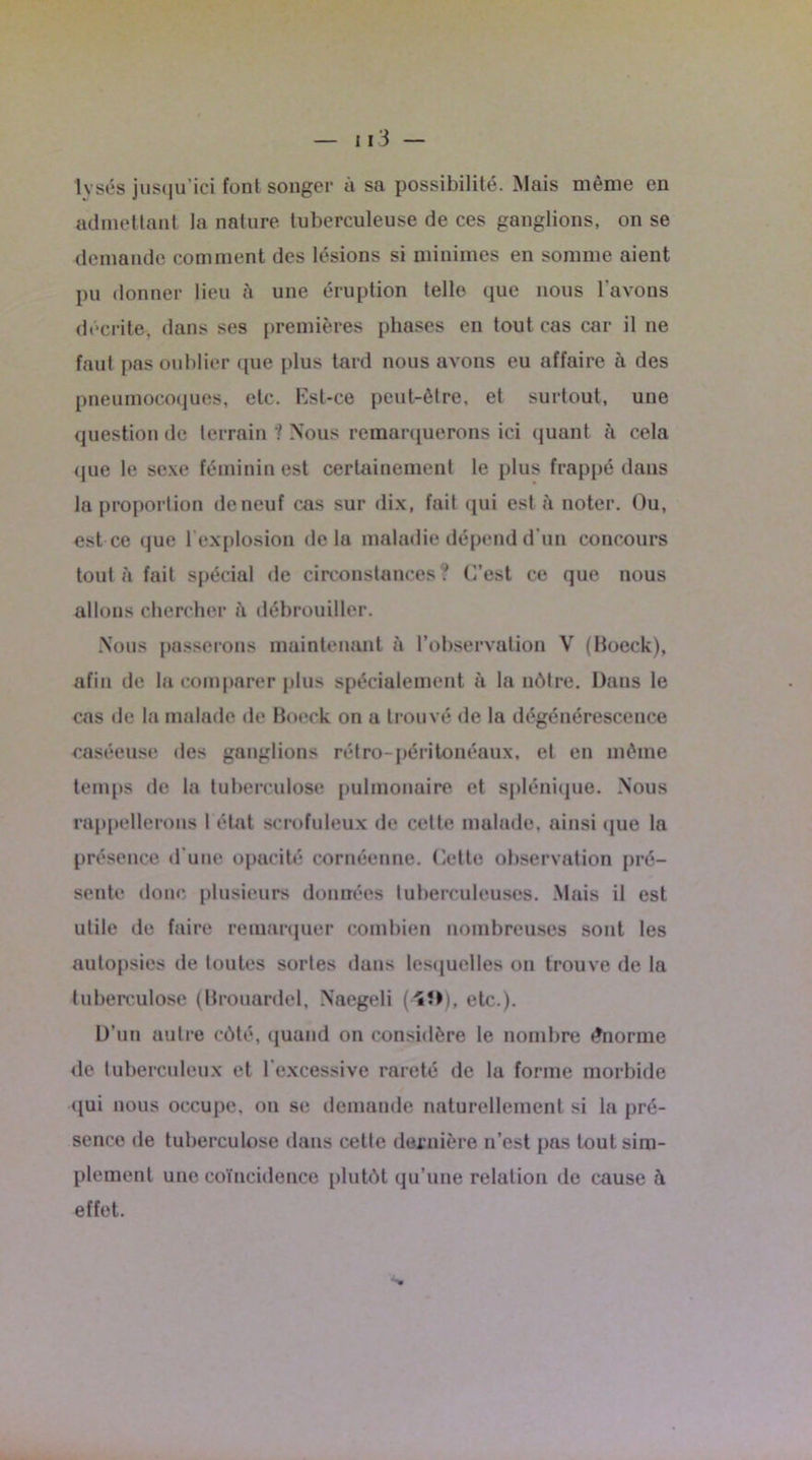 lysés jusqu’ici fonl songer à sa possibilité. Mais même en admettant la nature luberculeuse de ces ganglions, on se demande comment des lésions si minimes en somme aient pu donner lieu à une éruption telle que nous l'avons décrite, dans ses premières phases en tout cas car il ne faut pas oublier (pie plus tard nous avons eu affaire à des pneumocoques, etc. Est-ce peut-être, et surtout, une question de terrain 1 Nous remarquerons ici quant à cela que le sexe féminin est certainement le plus frappé dans la proportion de neuf cas sur dix, fait qui est a noter. Ou, est ce que 1 explosion delà maladie dépend d’un concours tout à fait spécial de circonstances? C’est ce que nous allons chercher à débrouiller. Nous passerons maintenant à l’observation V (Boeck), afin de la comparer plus spécialement à la nôtre. Dans le cas de la malade de Boeck on a trouvé de la dégénérescence caséeuse des ganglions rétro-péritonéaux, et en même temps de la tuberculose pulmonaire et splénique. Nous rappellerons 1 état scrofuleux de cette malade, ainsi que la présence d’une opacité cornéenne. Cette observation pré- sente donc plusieurs données tuberculeuses. Mais il est utile de faire remarquer combien nombreuses sont les autopsies de toutes sortes dans lesquelles on trouve de la tuberculose (Brouardel, Naegeli etc.). D’un autre côté, quand on considère le nombre énorme de tuberculeux et l’excessive rareté de la forme morbide qui nous occupe, on se demande naturellement si la pré- sence de tuberculose dans cette dernière n’est pas tout sim- plement une coïncidence plutôt qu’une relation de cause à effet.