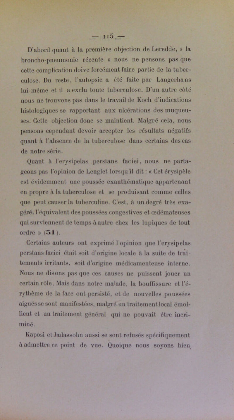 MO. D’abord quant à la première objection de Leredde, « la broncho-pneumonie récente » nous ne pensons pas que cette complication doive forcément faire partie de la tuber- culose. Du reste, l’autopsie a été faite par Langerhans lui-même et il a exclu toute tuberculose. D’un autre côté nous ne trouvons pas dans le travail de Koch d’indications histologiques se rapportant aux ulcérations des muqueu- ses. Cette objection donc se maintient. Malgré cela, nous pensons cependant devoir accepter les résultats négatifs quant à l’absence de la tuberculose dans certains des cas de notre série. Quant à l’erysipelas perstans faciei, nous ne parta- geons pas l'opinion de Lcnglet lorsqu'il dit : « Cet érysipèle est évidemment une poussée exanthématique appartenant en propre à la tuberculose et se produisant comme celles que peut causer la tuberculine. C’est, ù un degré très exa- géré, l’équivalent des poussées congestives et œdémateuses qui surviennent de temps à autre chez les lupiques de tout ordre » (5I ). Certains auteurs ont exprimé l’opinion que l’ervsipelas perstans faciei était soit d’origine locale à la suite de trai- tements irritants, soit d’origine médicamenteuse interne. Nous ne disons pas que ces causes ne puissent jouer un certain rôle. Mais dans notre malade, la bouffissure et l’é- rythème «le la face ont persisté, et de nouvelles poussées aiguës se sont manifestées, malgré un traitement local émol- lient et un traitement général qui ne pouvait être incri- miné. Kaposi etJadassohn aussi se sont refusés spécifiquement à admettre ce point de vue. Quoique nous soyons bien