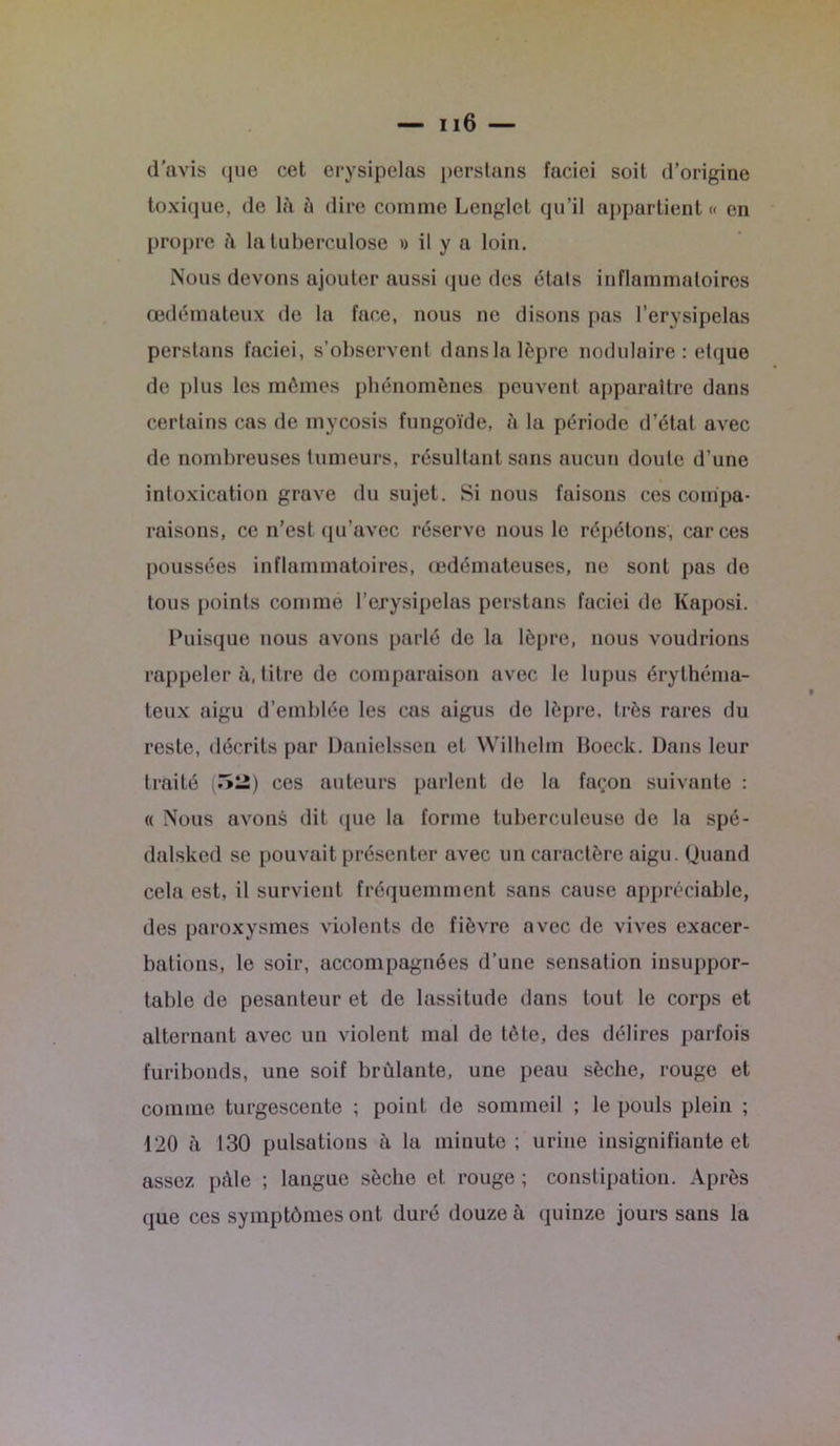 d'avis que cet erysipelas perstans faciei soit d’origine toxique, de là à dire comme Lenglel qu’il appartient « en propre à la tuberculose » il y a loin. Nous devons ajouter aussi que des étals inflammatoires œdémateux de la face, nous ne disons pas l’erysipelas perstans faciei, s’observent dansla lèpre nodulaire : etque de plus les mêmes phénomènes peuvent apparaître dans certains cas de mycosis fungoïde, à la période d’état avec de nombreuses tumeurs, résultant sans aucun doute d’une intoxication grave du sujet. Si nous faisons ces compa- raisons, ce n’est qu’avec réserve nous le répétons, car ces poussées inflammatoires, œdémateuses, ne sont pas de tous points comme l’crysipelas perstans faciei de Kaposi. Puisque nous avons parlé de la lèpre, nous voudrions rappeler à, titre de comparaison avec le lupus érythéma- teux aigu d’emblée les cas aigus de lèpre, très rares du reste, décrits par Danielssen et Wilhelm Boeck. Dans leur traité (ïîîi) ces auteurs parlent de la façon suivante : « Nous avons dit que la forme tuberculeuse de la spé- dalsked se pouvait présenter avec un caractère aigu. Quand cela est, il survient fréquemment sans cause appréciable, des paroxysmes violents de fièvre avec de vives exacer- bations, le soir, accompagnées d’une sensation insuppor- table de pesanteur et de lassitude dans tout le corps et alternant avec un violent mal de tète, des délires parfois furibonds, une soif brûlante, une peau sèche, rouge et comme turgescente ; point de sommeil ; le pouls plein ; 120 à 130 pulsations à la minute; urine insignifiante et assez pâle ; langue sèche et rouge ; constipation. Après que ces symptômes ont duré douze à quinze jours sans la «
