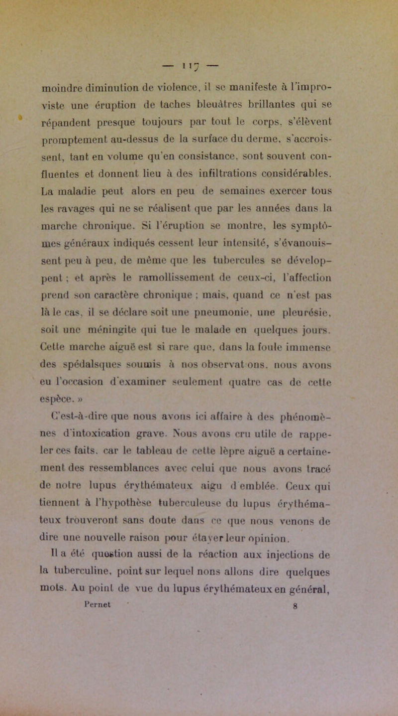 moindre diminution de violence, il se manifeste a l’impro- viste une éruption de taches bleuâtres brillantes qui se répandent presque toujours par tout le corps, s’élèvent promptement au-dessus de la surface du derme, s’accrois- sent, tant en volume qu’en consistance, sont souvent con- fluentes et donnent lieu à des infiltrations considérables. La maladie peut alors en peu de semaines exercer tous les ravages qui ne se réalisent que par les années dans la marche chronique. .Si l’éruption se montre, les symptô- mes généraux indiqués cessent leur intensité, s’évanouis- sent peu à peu, de même que les tubercules se dévelop- pent : et après le ramollissement de ceux-ci, l’affection prend son caractère chronique ; mais, quand ce n’est pas là le cas. il se déclare soit une pneumonie, une pleurésie, soit une méningite qui tue le malade en quelques jours. Celle marche aiguë est si rare que, dans la foule immense des spédalsques soumis à nos observât ons. nous avons eu l’occasion d’examiner seulement quatre cas de cette espèce.» C’est-à-dire que nous avons ici affaire à des phénomè- nes d'intoxication grave. Nous avons cru utile de rappe- ler ces faits, car le tableau de celle lèpre aiguë a certaine- ment des ressemblances avec celui que nous avons tracé de notre lupus érythémateux aigu d emblée. Ceux qui tiennent à l’hypothèse tuberculeuse du lupus érythéma- teux trouveront sans doute dans ce que nous venons de dire une nouvelle raison pour étayer leur opinion. Il a été question aussi de la réaction aux injections de la tuberculine, point sur lequel nons allons dire quelques mots. Au point de vue du lupus érythémateux en général, Fernet ’ g
