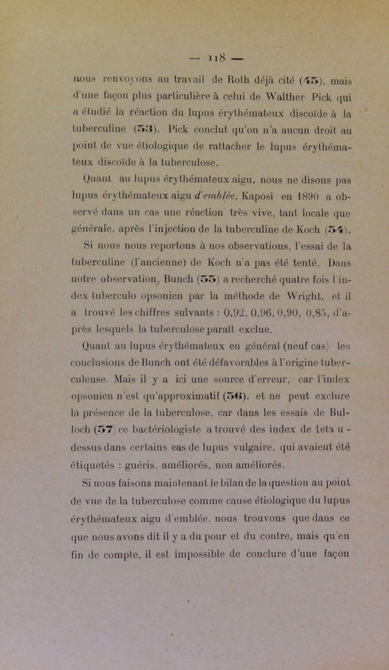 nous renvoyons au travail de Roth déjà cité (45), mais d'une façon plus particulière à celui de Walther Pick qui a éludié la réaction du lupus érythémateux discoïde à la tuberculine (5M). Pick conclu! qu’on u’a aucun droit au point de vue étiologique de rattacher le lupus érythéma- teux discoïde à la tuberculose. Quant au lupus érythémateux aigu, nous ne disons pas lupus érythémateux aigu d'emblée, Kaposi en 1890 a ob- servé dans un cas une réaction très vive, tant locale que générale, après l’injection de la tuberculine de Koch (54). Si nous nous reportons à nos observations, l’essai de la tuberculine (l’ancienne) de Koch n’a pas été tenté. Dans notre observation, Bunch (55) a recherché quatre fois lin- dex tuberculo opsonien par la méthode de Wright, et il a trouvé les chiffres suivants : 0,92, 0,96,0,90, 0,85, d’a- près lesquels la tuberculose parait exclue. Quant au lupus érythémateux en général (neuf cas) les conclusions de Bunch ont été défavorables à l’origine tuber- culeuse. Mais il y a ici une source d'erreur, car l’index opsonien n’est qu’approximatif (5<î), et ne peut exclure la présence de la tuberculose, car dans les essais de Bul- loch (57) ce bactériologiste a trouvé des index de leta u - dessus dans certains cas de lupus vulgaire, qui avaient été étiquetés : guéris, améliorés, non améliorés. Si nous faisons maintenant le bilan de laquestion au point de vue de la tuberculose comme cause étiologique du lupus érythémateux aigu d’emblée, nous trouvons que dans ce que nous avons dit il y a du pour et du contre, mais qu'en fin de compte, il est impossible de conclure d’une façon