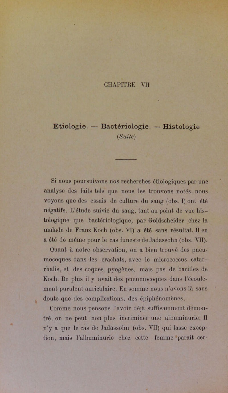 Etiologie. — Bactériologie. — Histologie (Suite) Si nous poursuivons nos recherches étiologiques par une analyse des faits tels que nous les trouvons notés, nous voyons que des essais de culture du sang (obs. I) ont été négatifs. L’étude suivie du sang, tant au point de vue his- tologique que bactériologique, par Goldscheider chez la malade de Franz Ivoch (obs. VI) a été sans résultat. Il en a été do même pour le cas funeste de Jadassohn (obs. VII). Quant à notre observation, on a bien trouvé des pneu- mocoques dans les crachats, avec le micrococcus calar- rhalis, et des coques pyogènes, mais pas de bacilles de Koch. De plus il y avait des pneumocoques dans l’écoule- ment purulent auriculaire. En somme nous n’avons là sans doute que des complications, des épiphénomènes. Comme nous pensons l’avoir déjà suffisamment démon- tré. on 11e peut non plus incriminer une albuminurie. Il n’y a que le cas de Jadassohn (obs. VII) qui fasse excep- tion, mais l’albuminurie chez cette femme parait cer-