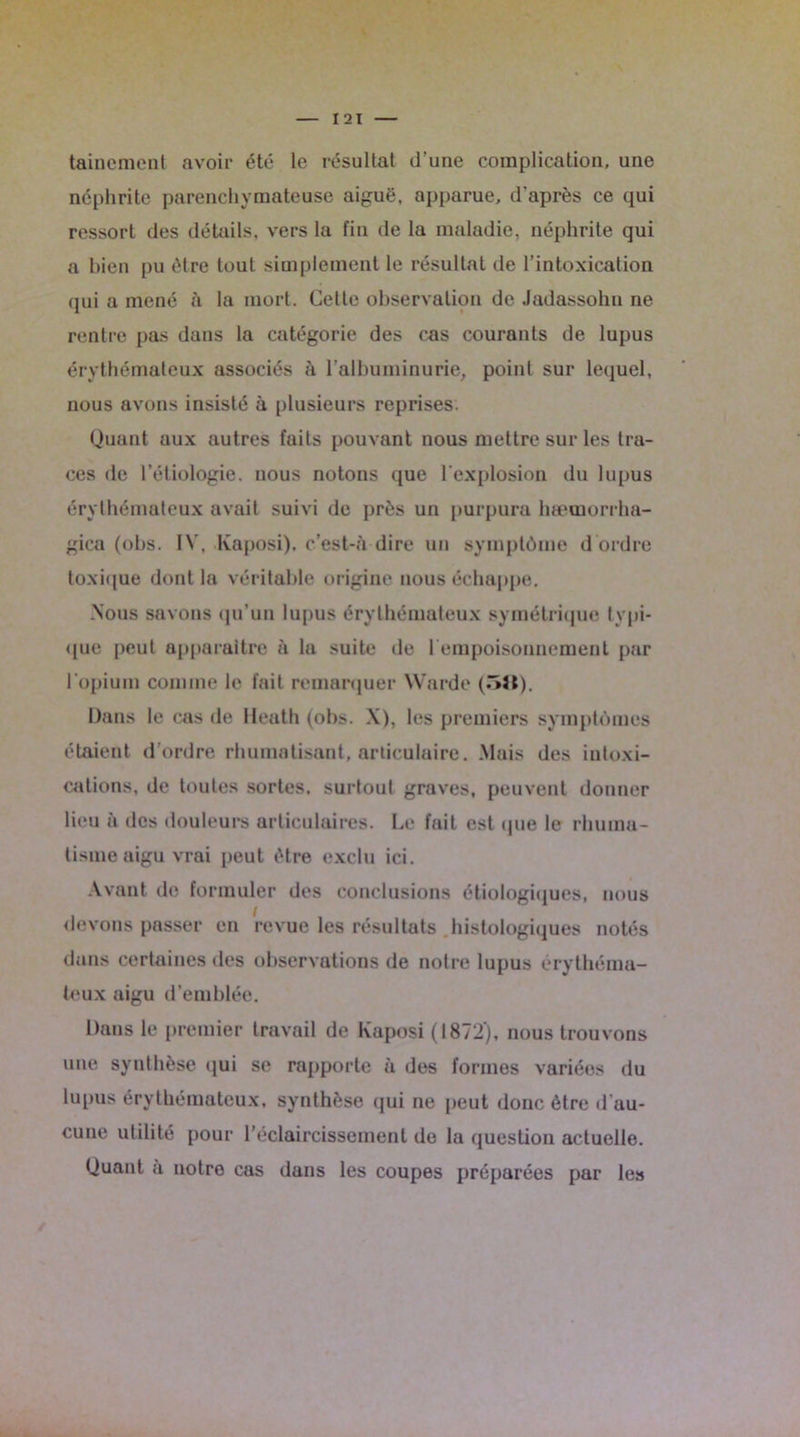 I 21 taincracnt avoir été le résultat d’une complication, une néphrite parenchymateuse aiguë, apparue, d'après ce qui ressort des détails, vers la fin de la maladie, néphrite qui a bien pu être tout simplement le résultat de l’intoxication qui a mené à la mort. Cette observation de Jadassohn ne rentre pas dans la catégorie des cas courants de lupus érythémateux associés à l'albuminurie, point sur lequel, nous avons insisté à plusieurs reprises. Quant aux autres faits pouvant nous mettre sur les tra- ces de l’étiologie, nous notons que l’explosion du lupus érythémateux avait suivi de près un purpura hæmorrha- gica (obs. IV. Kaposi), c’est-h dire un symptôme d ordre toxique dont la véritable origine nous échappe. Nous savons qu’un lupus érythémateux symétrique typi- que peut apparaître à la suite de 1 empoisonnement par l'opium comme le fait remarquer Warde (oJt). Dans le cas île Heath (obs. X), les premiers symptômes étaient d’ordre rhumatisant, articulaire. Mais des intoxi- cations, de toutes sortes, surtout graves, peuvent donner lieu à des douleurs articulaires. Le fait est que le rhuma- tisme aigu vrai peut être exclu ici. Avant de formuler des conclusions étiologiques, nous devons passer en revue les résultats histologiques notés dans certaines des observations de notre lupus érythéma- teux aigu d’emblée. Dans le premier travail de Kaposi (1872), nous trouvons une synthèse qui se rapporte à des formes variées du lupus érythémateux, synthèse qui ne peut donc être d’au- cune utilité pour l’éclaircissement de la question actuelle. Quant a notre cas dans les coupes préparées par les