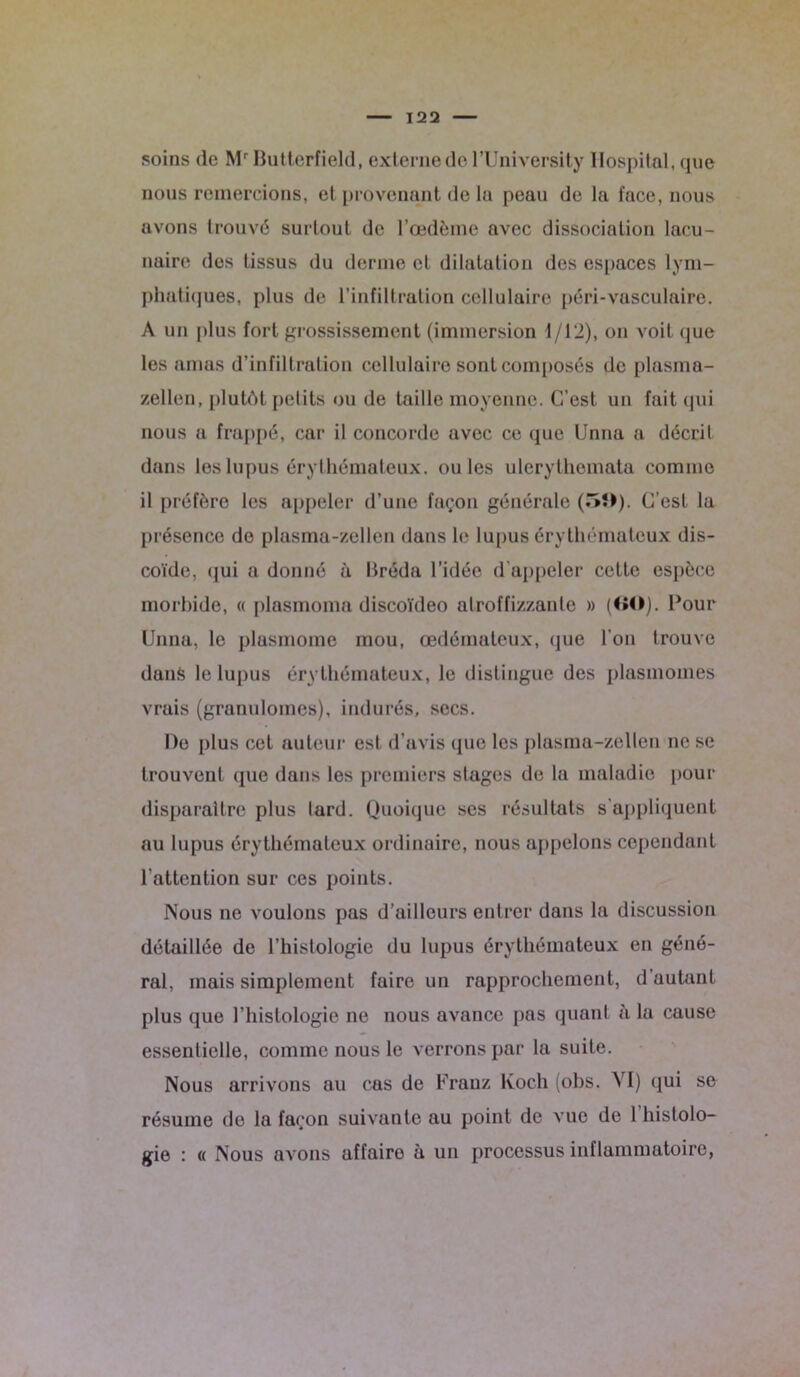soins de Mr Butterfield, externe de l’University I lospilnl, que nous remercions, et provenant de la peau de la face, nous avons trouvé surtout de l’œdème avec dissociation lacu- naire des tissus du derme et dilatation des espaces lym- phatiques, plus de l’infiltration cellulaire péri-vasculaire. A un plus fort grossissement (immersion 1/12), on voit que les amas d’infiltration cellulaire sont composés de plasma- zellen, plutôt petits ou de taille moyenne. C’est un fait qui nous a frappé, car il concorde avec ce que Unna a décrit dans les lupus érythémateux, ouïes ulerythomata comme il préfère les appeler d’une façon générale C’est la présence de plasma-zellen dans le lupus érythémateux dis- coïde, qui a donné à Bréda l’idée d'appeler cette espèce morbide, « plasmoma discoïdeo alroffizzanle » (60). Pour Unna, le plasmome mou, œdémateux, que l'on trouve dans le lupus érythémateux, le distingue des plasmomes vrais (granulomes), indurés, secs. De plus cet auteur est d’avis (pic les plasma-zellen ne se trouvent que dans les premiers stages de la maladie pour disparaître plus lard. Quoique ses résultats s’appliquent au lupus érythémateux ordinaire, nous appelons cependant l’attention sur ces points. Nous ne voulons pas d’ailleurs entrer dans la discussion détaillée de l’histologie du lupus érythémateux en géné- ral, mais simplement faire un rapprochement, d’autant plus que l’histologie ne nous avance pas quant à la cause essentielle, comme nous le verrons par la suite. Nous arrivons au cas de Franz Koch (obs. VI) qui se résume de la façon suivante au point de vue de 1 histolo- gie : « Nous avons affairo à un processus inflammatoire,