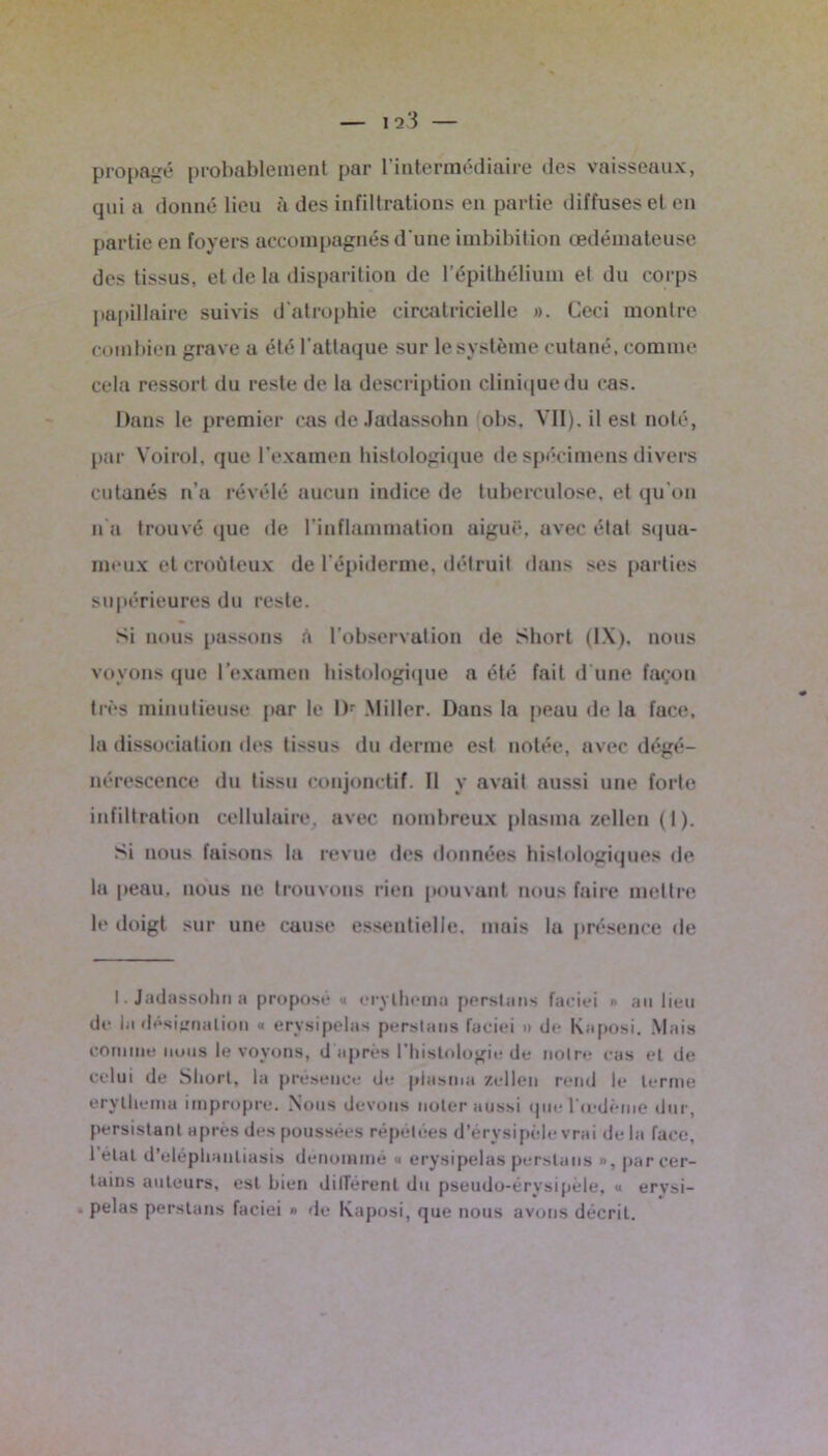 propagé probablement par l’intermédiaire des vaisseaux, qui a donné lieu à des infiltrations en partie diffuses et en partie en foyers accompagnés d'une imbibition œdémateuse des tissus, et de la disparition de l’épithélium et du corps papillaire suivis d'atrophie eircatricielle ». Ceci montre combien grave a été l’attaque sur le système cutané, comme cela ressort du reste de la description clinique du cas. Dans le premier cas de Jadassohn obs. Vil), il est noté, par Voirol, que l’examen histologique de spécimens divers cutanés n’a révélé aucun indice de tuberculose, et qu’on n’a trouvé que de l’inflammation aiguë, avec état squa- meux et eroùteux de l’épiderme, détruit dans ses parties supérieures du reste. Si nous passons à l’observation de Short (IX), nous voyons que l’examen histologique a été fait d'une façon très minutieuse par le l)r .Miller. Dans la peau de la face, la dissociation des tissus du derme est notée, avec dégé- nérescence du tissu conjonctif. Il y avait aussi une forte infiltration cellulaire, avec nombreux plasma zellen (1). Si nous faisons la revue des données histologiques de la peau, nous ne trouvons rien pouvant nous faire mettre le doigt sur une cause essentielle, mais la présence de I. Jadassohn a proposé « erylhema perstiins faeiei » au lieu de lu désignation « erysipelas perslans faeiei » de Kaposi. Mais comme nous le voyons, d après l’histologie de noire ras et de celui de Short, la présence de plasma zellen rend le lernie erylhemu impropre. Nous devons noter aussi ipie l cedème dur, persistant après des poussées répétées d’érysipèle vrai delà face, 1 étal d’eléplianliasis dénommé « erysipelas perslans », par cer- tains auteurs, est bien dilTérent du pseudo-érysipèle, « erysi- . pelas perslans faeiei » de Kaposi, que nous avons décrit.