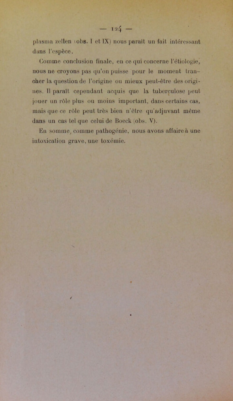 plasma zellen iobs. I et IX) nous parait un fait intéressant dans l’espèce. Comme conclusion finale, en ce qui concerne l’étiologie, nous ne croyons pas qu’on puisse pour le moment tran- cher la question de l’origine ou mieux peut-être des origi- nes. Il parait cependant acquis que la tuberculose peut jouer un rôle plus ou moins important, dans certains cas, mais que ce rôle peut très bien n’ètre qu'adjuvant même dans un cas tel que celui de Moeck (obs. V). En somme, comme pathogénie, nous avons affaire à une intoxication grave, une toxémie.