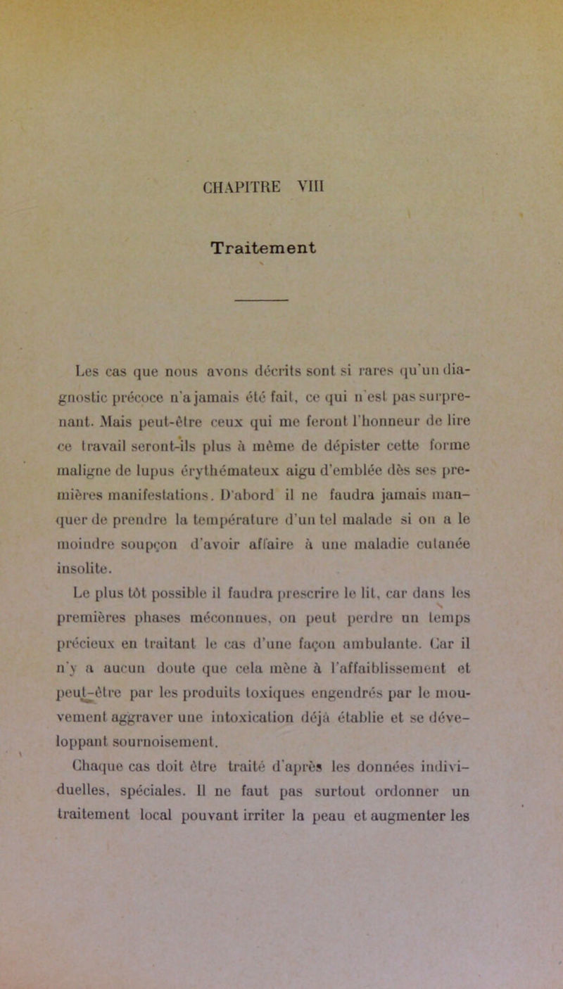 Traitement Les cas que nous avons décrits sont si rares qu’un dia- gnostic précoce n'a jamais été fait, ce qui n'est pas surpre- nant. Mais peut-être ceux qui me feront l'honneur de lire ce travail seront-ils plus à même de dépister cette forme maligne de lupus érythémateux aigu d’emblée dès ses pre- mières manifestations. D’abord il ne faudra jamais man- quer de prendre la température d’un tel malade si on a le moindre soupçon d’avoir affaire à une maladie cutanée insolite. Le plus tôt possible il faudra prescrire le lit, car dans les premières phases méconnues, on peut perdre un temps précieux en traitant le cas d’une façon ambulante. Car il n'y a aucun doute que cela mène à l’affaiblissement et peuUèlrc par les produits toxiques engendrés par le mou- vement aggraver une intoxication déjà établie et se déve- loppant sournoisement. Chaque cas doit être traité d’après les données indivi- duelles, spéciales. Il ne faut pas surtout ordonner un traitement local pouvant irriter la peau et augmenter les