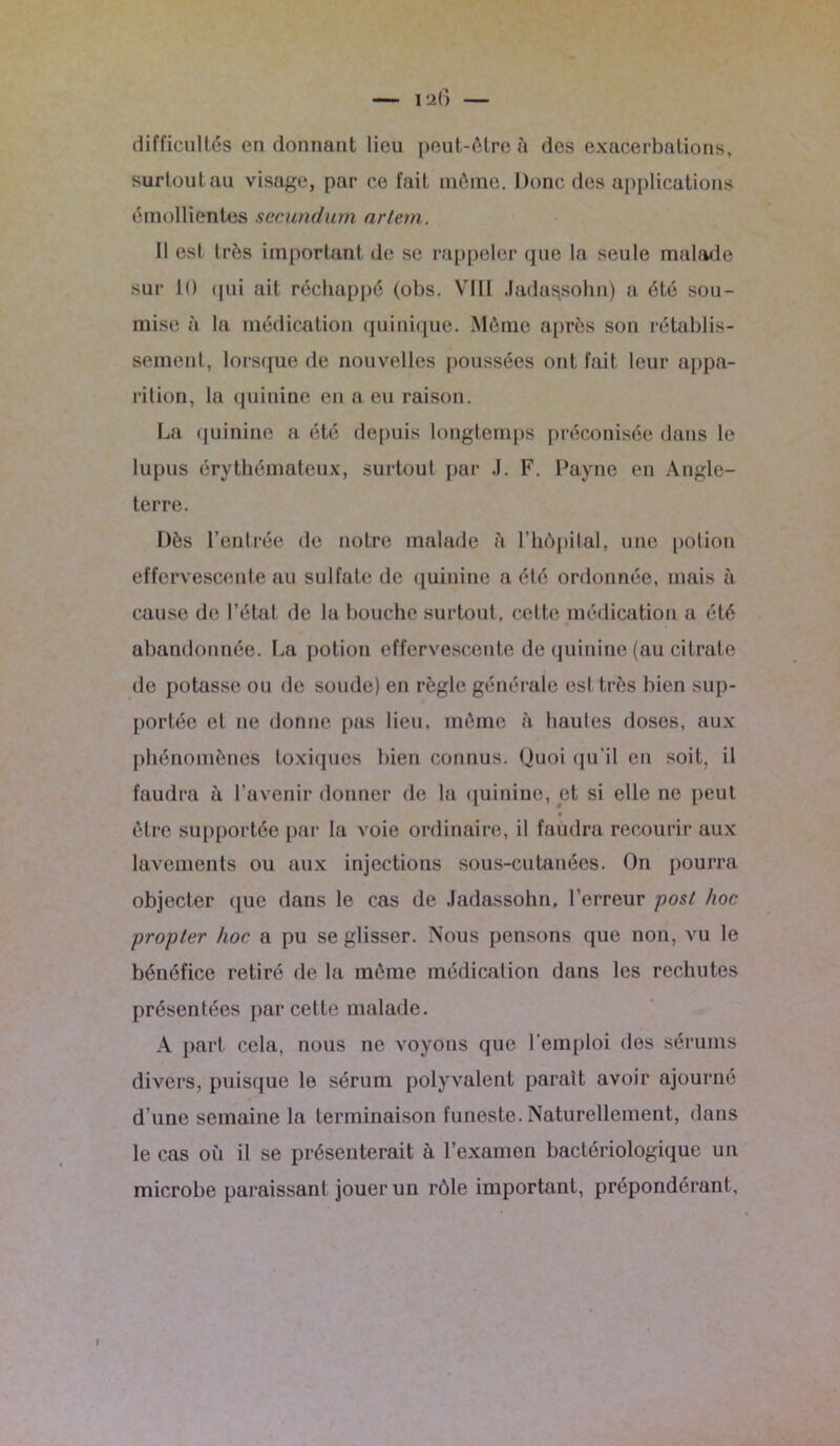 difficultés en donnant lieu peut-être à des exacerbations, surtout au visage, par ce fait même. Donc des applications émollientes secundum artem. Il est très important de se rappeler que la seule malade sur 10 qui ait réchappé (obs. VIII .fada^sohn) a été sou- mise à la médication quinique. Même après son rétablis- sement, lorsque de nouvelles poussées ont fait leur appa- rition, la quinine en a eu raison. La quinine a été depuis longtemps préconisée dans le lupus érythémateux, surtout par J. F. Payne en Angle- terre. Dès l’entrée de notre malade à l’hôpital, une potion effervescente au sulfate de quinine a été ordonnée, mais à cause de l’état de la bouche surtout, celte médication a été abandonnée. La potion effervescente de quinine (au citrate de potasse ou de soude) en règle générale est très bien sup- portée et ne donne pas lieu, même à hautes doses, aux phénomènes toxiques bien connus. Quoi qu'il en soit, il faudra à l’avenir donner de la quinine, et si elle ne peut être supportée par la voie ordinaire, il faudra recourir aux lavements ou aux injections sous-cutanées. On pourra objecter que dans le cas de Jadassohn, l’erreur posl hoc propter hoc a pu se glisser. Nous pensons que non, vu le bénéfice retiré de la même médication dans les rechutes présentées par cette malade. A part cela, nous ne voyons que l’emploi des sérums divers, puisque le sérum polyvalent paraît avoir ajourné d'une semaine la terminaison funeste. Naturellement, dans le cas où il se présenterait à l’examen bactériologique un microbe paraissant jouer un rôle important, prépondérant.