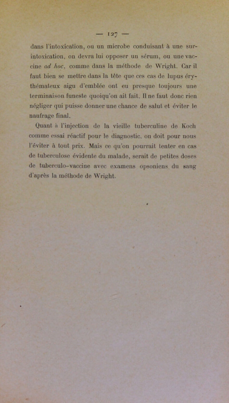 dans l’intoxication, ou un microbe conduisant à une sur- intoxication, on devra lui opposer un sérum, ou une vac- cine ad hoc, comme dans la méthode de Wright. Car il faut bien se mettre dans la tête que ces cas de lupus éry- thémateux aigu d’emblée ont eu presque toujours une terminaison funeste quoiqu’on ait fait. 11 ne faut donc rien négliger qui puisse donner une chance de salut et éviter le naufrage final. Quant à l’injection de la vieille tuberculine de Koch comme essai réactif pour le diagnostic, on doit pour nous l’éviter à tout prix. Mais ce qu’on pourrait tenter en cas de tuberculose évidente du malade, serait de petites doses de tuberculo-vaccine avec examens opsoniens du sang d’après la méthode de Wright.