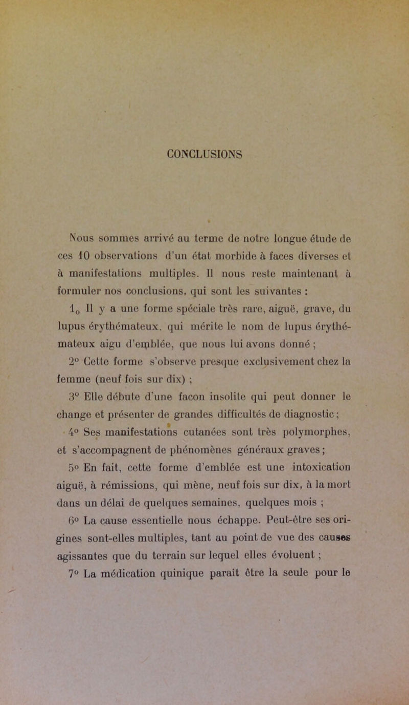 CONCLUSIONS Nous sommes arrivé au terme de notre longue étude de ces 10 observations d’un état morbide à faces diverses et à manifestations multiples. Il nous reste maintenant à formuler nos conclusions, qui sont les suivantes : 10 II y a une forme spéciale très rare, aiguë, grave, du lupus érythémateux, (pii mérite le nom de lupus érythé- mateux aigu d’erpblée, que nous lui avons donné ; 2° Cette forme s’observe presque exclusivement chez la femme (neuf fois sur dix) ; 3° Elle débute d'une façon insolite qui peut donner le change et présenter de grandes difficultés de diagnostic; 4° Ses manifestations cutanées sont très polymorphes, et s’accompagnent de phénomènes généraux graves ; 5° En fait, cette forme d’emblée est une intoxication aiguë, à rémissions, qui mène, neuf fois sur dix, à la mort dans un délai de quelques semaines, quelques mois ; 6° La cause essentielle nous échappe. Peut-être ses ori- gines sont-elles multiples, tant au point de vue des causes agissantes que du terrain sur lequel elles évoluent ; 7° La médication quinique parait être la seule pour le