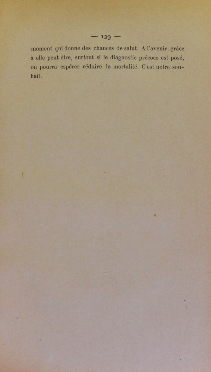 moment qui donne des chances de salut. A l'avenir, grâce à elle peut-être, surtout si le diagnostic précoce est posé, on pourra espérer réduire la mortalité. C’est notre sou- hait.