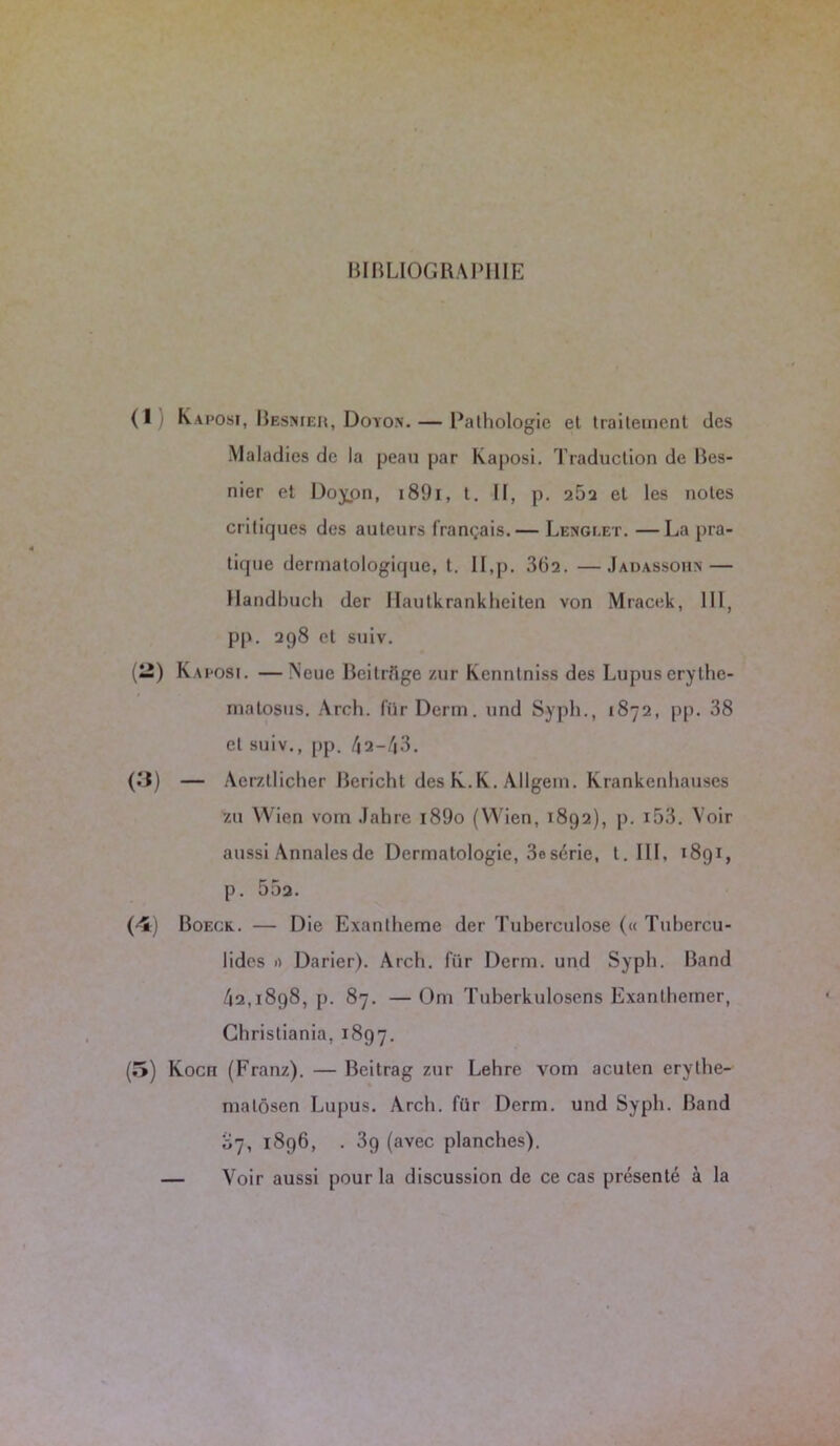 BIBLIOGRAPHIE Kaposi, Beshier, Doyo.n. — Pathologie et traitement des Maladies de la peau par Kaposi. Traduction de Bes- nier et Doyon, i89i, t. II, p. 262 et les notes critiques des auteurs français.— Lenglet. —La pra- tique dermatologique, t. II,p. 362. —Jadassohn — llandbuch der llautkrankheiten von Mracek, III, pp. 298 et suiv. Kaposi. —Neue Beitrflge zur Kenntniss des Lupus erylhe- rnalosus. Arch. für Demi, und Syph., 1872, pp. 38 et suiv., pp. /j2—/j3. — Aer/.tlicher Bericht des K.K. Allgem. Krankenhauses zu VVien vom Jahre t89o (Wien, 1892), p. i53. Voir aussi Annales de Dermatologie, 3e série, t. III, t 891, p. 55a. Boeck. — Die Exanthème der Tuberculose (« Tubcrcu- lides 1) Darier). Arch. für Derm. und Syph. Band 42,1898, p. 87. —Om Tuberkuloscns Exanlhemer, Christiania, 1897. Koch (Franz). — Bcitrag zur Lehre vom acuten erylhe- matôsen Lupus. Arch. für Derm. und Syph. Band 87, 1896, . 3g (avec planches). — Voir aussi pour la discussion de ce cas présenté à la