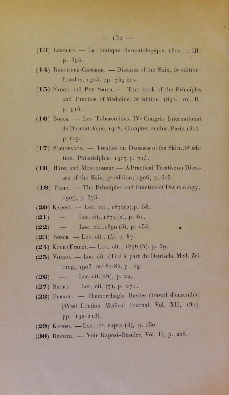 p. 3g3. (l 'î) Radcufee-C rocker. — Diseases of tlie Skin, 3« édition. London, 1903, pp. 709 et s. (15) Fagge and Pye-Smitii.— Tcxt Look of the Principles and Practice of Medicine, 3° édition, 1891, vol. II, p. 916. (16) Boeck. — Les Tuberculides, IVe Congrès International de Dermatologie, 1908. Comptes rendus. Paris,i9oi p. 109. ( 1 7) Stei/wago.n. — Treatise on Diseases of tlie Skin.,5e édi- tion. Philadelphia, 1907.p. 71/i. (118) IIyde and Montgomery.— A P radical Treatiseon Disea- ses of tlie Skin.,7°,édition, 1906, p. 6o5. (13) Pusey. —The Principles and Practice of Der m ology, 1907, p. 3j3. (20) Kaposi. — Loc. cil., 1872(2)^1. 58. (21) — Loc. cit.,1872 (a), p. 61. (22) — Loc. cit..1890 (3), p. i53. • (23) Boeck. — Loc. cit., (4), p. 87. (2î) Koch (Franz).— Loc. cit.. 1896 (5), p. 39. (25) Voirol. — Loc. cit. (Tiré à part du Deutsche Med. Zei- tung, 1903, n0s 8o-85, p. 19. (26) — Loc. cit.(25), p. 22. (27) Short. — Loc. cit. (7), p. 271 . (218) Pernet. — Hæmorrhagic Bashes (travail d’ensemble) (West London Medical Journal. Vol. XII, i9o7, pp. 192-213). (20) Kaposi. —Loc. cil. supra (3), p. i5o. (30) Besnier. — Voir Kaposi-Besnier, Vol. II, p. 258.