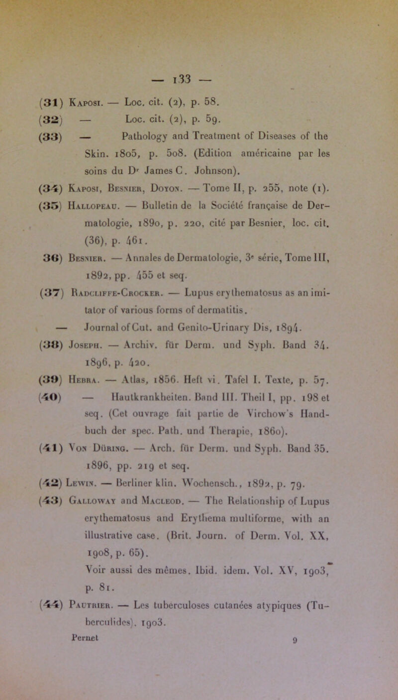 (31) Kaposi. — Loc. cit. (2), p. 58. (32) — Loc. cit. (2), p. 59. (33) — Pathology and Treatment of Diseases of the Skin. i8o5, p. 5o8. (Edition américaine par les soins du Dr James C. Johnson). (34) Kaposi, Besmer, Doyom. —Tome II. p. 255, note (1). (35) Hallopeau. — Bulletin de la Société française de Der- matologie, i89o, p. 220, cité par Besnier, loc. cit. (36), p. 46i. 36) Besmer. —Annales de Dermatologie, 3e série, Tome III, i892, pp. 455 et seq. (37) Radcliffe-Crocker. — Lupus ery lhematosus as an imi- talor of various forms of dermatitis. — Journal of Gut. and Genito-Urinary Dis, 18g4- (36) Joseph. — Archiv. für Derm. und Syph. Band 34. 1896, p. 4ao. (36) Hebra. — Allas, 1856. Heft vi. Tafel I. Texte, p. 67. (40) — Haulkrankheiten. Band III. Theil I, pp. i98et seq. (Cet ouvrage fait partie de Yirchow’s Hand- buch der spec. Path. und Thérapie, 1860). (41) Yon Düring. — Arch. für Derm. und Syph. Band 35. 1896, pp. 219 et seq. (42) Lewih. — Berliner klin. Wochensch., i89a, p. 79. (43) Galloway and Macleod. — The Relalionship of Lupus erythcinatosus and Erythema multiforme, with an illustrative case. (Brit. Journ. of Derm. Vol. XX, 1908, p. 65). Voir aussi des mêmes. Ibid. idem. Vol. XV, 1903, p. 81. (44) Pautrier. — Les tuberculoses cutanées atypiques (Tu- bcrculides). 1903. Pernet 9