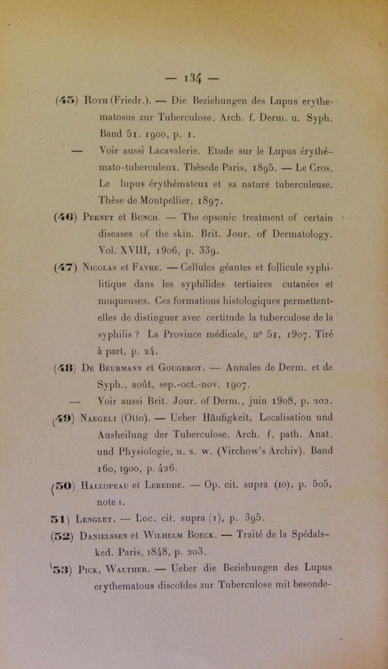 (45) Roth (Friedr.). — Die Beziehungen des Lupus erythe- matosus zur Tuberculose. Arcb. f. Demi. u. Syph. Land 5i. 1900, p. 1. — Voir aussi Lacavalerie. Etude sur le Lupus éry thé— mato-tuberculeux. Tbèsede Paris, i8g5. — LeCros. Le lupus érythémateux et sa nature tuberculeuse. Thèse de Montpellier, 1897. (4«) Pernet et Buncii. — The opsonic treatment of certain diseases of tbe skin. Brit. Jour, of Dermalology. Vol. XVIII, 19o6, p. 339. (47) Nicolas et Favre. —Cellules géantes et follicule syphi- litique dans les syphilides tertiaires cutanées et muqueuses. Ces formations histologiques permettent- elles de distinguer avec certitude la tuberculose de la syphilis? La Province médicale, n° 5i, 1907. Tiré à part, p. il\. (48) De Beurmann et Gougerot. — Annales de Derm. et de Syph., août, sep.-oct.-nov. 1907. — Voir aussi Brit. Jour, of Derm., juin i9o8, p. 202. |4Î>) Naegeli (Otto). — Ueber Ilüufigkeit, Localisation und Ausheilung der Tuberculose. Arch. f. path. Anat. und Physiologie, u. s. w. (Virchow’s Archiv). Band 160, 1900, p. /126. ^50) Hallopeau et Leredde. — Op. cil. supra (10), p. 5o5, note 1. 51) Lenglet. — Loc. cit. supra (1), p. 3p5. (52) Danielssen et Wilhelm Boeck. — Traité de la Spédals- ked. Paris, 18/48, p. 2o3. ^53) Pick, Walther. — Ueber die Beziehungen des Lupus erythemalous discoïdes zur Tuberculose mitbesonde-