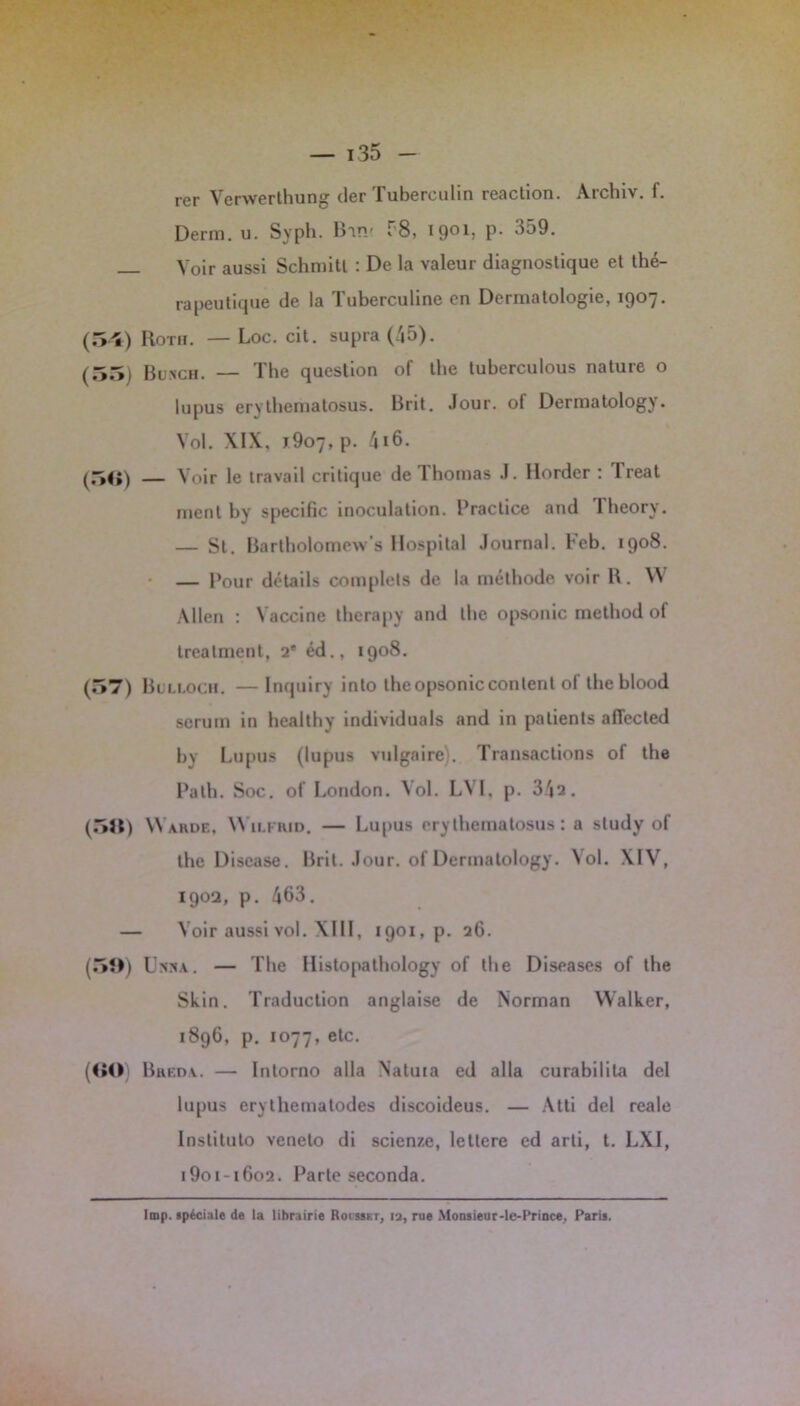 rer Verwerthung der Tubereulin reaction. Archiv. f. Derm. u. Syph. Binr f'8, 1901, p. 359. Voir aussi Schmitl : De la valeur diagnostique et thé- rapeutique de la Tuberculine en Dermatologie, 1907. (54) Roth. — Loc. cit. supra (45). (55) Bunch. — The question of the luberculous nature o lupus erythematosus. Bnt. Jour, ol Dermatology. Vol. XIX, j9o7, p. 416. (5fi) — Voir le travail critique de Thomas J. Horder : 1 reat ment by spécifie inoculation. Practice and lheory. — St. Bartholomevv’s Hospital Journal. Keb. 1908. — Pour détails complets de la méthode voir l\. W Allen : Vaccine therapy and the opsonic method of trealmenl, 2e éd., 1908. (57) Bulloch. — Inquiry into the opsonic content of lheblood sérum in healthy individuals and in patients aflected bv Lupus (lupus vulgaire). Transactions of the Path. Soc. of London. Vol. LVI, p. 342. (511) Warde, Wilfrid. — Lupus ery thematosus : a study of the Discase. Brit. Jour, of Dermatology. Vol. XIV, 190a, p. 463. — Voir aussi vol. XIII, 1901, p. 26. (5Î>) Unna. — The Histopathology of the Diseases of the Skin. Traduction anglaise de Norman Walker, 1896, p. 1077, etc. (««) Breda. — Intorno alla Natuia cd alla curabilita del lupus erythematodes discoideus. — Atti del reale Institulo veneto di scienze, lellere ed arti, t. LXI, i9oi-i6o2. Parle seconda. Imp. spéciale de la librairie Roi sskt, la, rue Monsieur-le-Prince, Paris.
