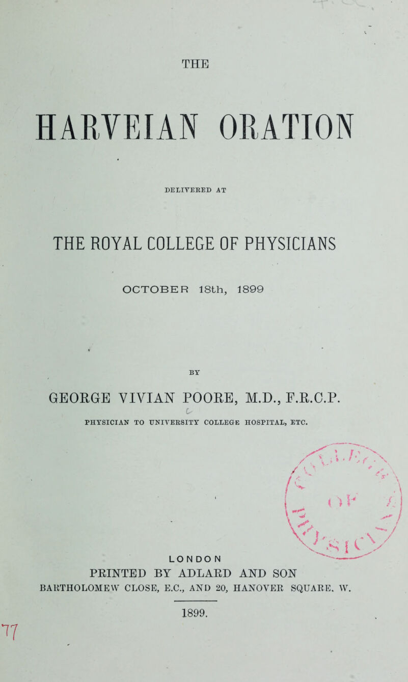 THE HARVEIAN ORATION DELIVERED AT THE ROYAL COLLEGE OF PHYSICIANS OCTOBER 18th, 1899 BY GEORGE VIVIAN POORE, M.D., E.R.O.P. PHYSICIAN TO UNIVERSITY COLLEGE HOSPITAL, ETC. PRINTED BY ADLARD AND SON BARTHOLOMEW CLOSE, E.C., AND 20, HANOVER SQUARE, W. 77 1899,