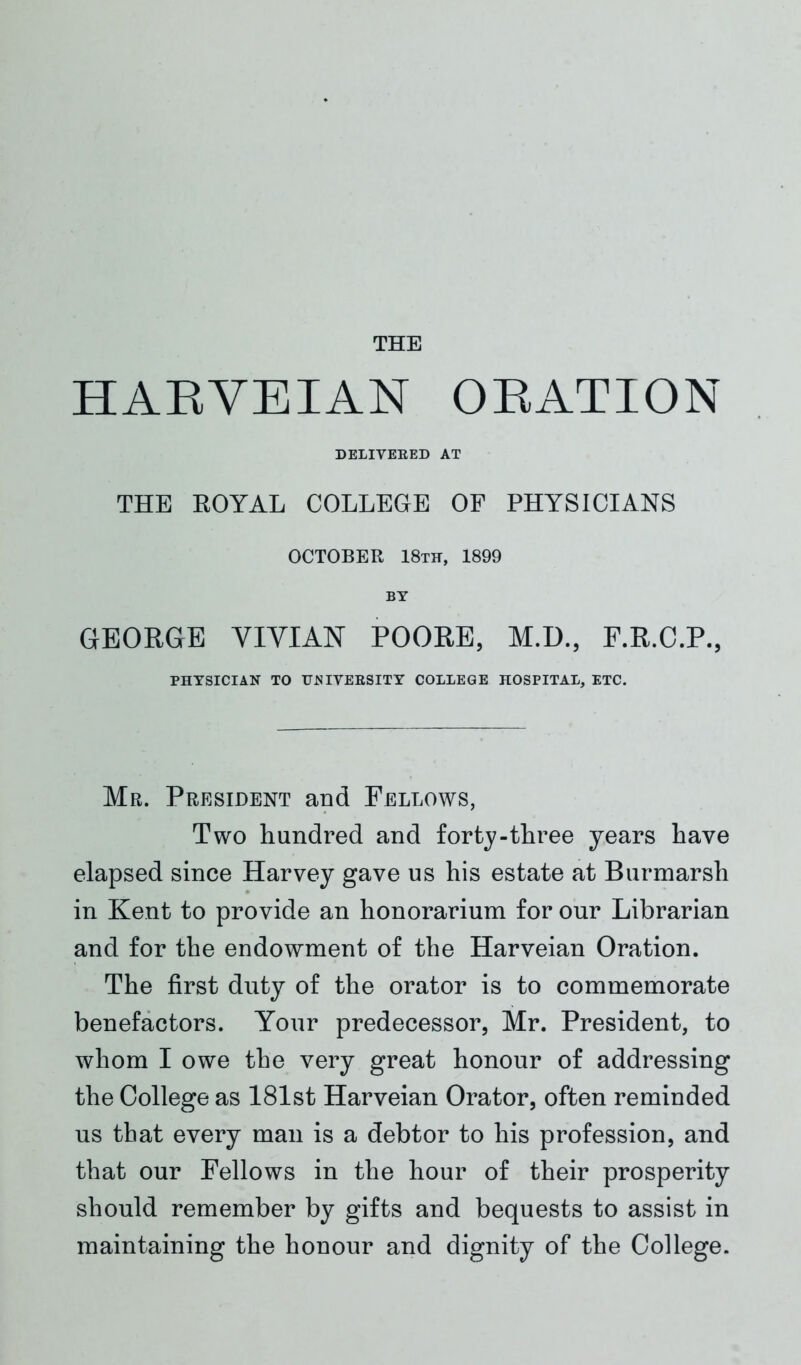 HARVEIAN ORATION DELIVERED AT THE ROYAL COLLEGE OF PHYSICIANS OCTOBER 18th, 1899 BY GEORGE VIVIAN POORE, M.D., F.R.C.P., PHYSICIAN TO UNIVERSITY COLLEGE HOSPITAL, ETC. Mr. President and Fellows, Two hundred and forty-three years have elapsed since Harvey gave us his estate at Burmarsh in Kent to provide an honorarium for our Librarian and for the endowment of the Harveian Oration. The first duty of the orator is to commemorate benefactors. Your predecessor, Mr. President, to whom I owe the very great honour of addressing the College as 181st Harveian Orator, often reminded us that every man is a debtor to his profession, and that our Fellows in the hour of their prosperity should remember by gifts and bequests to assist in maintaining the honour and dignity of the College.