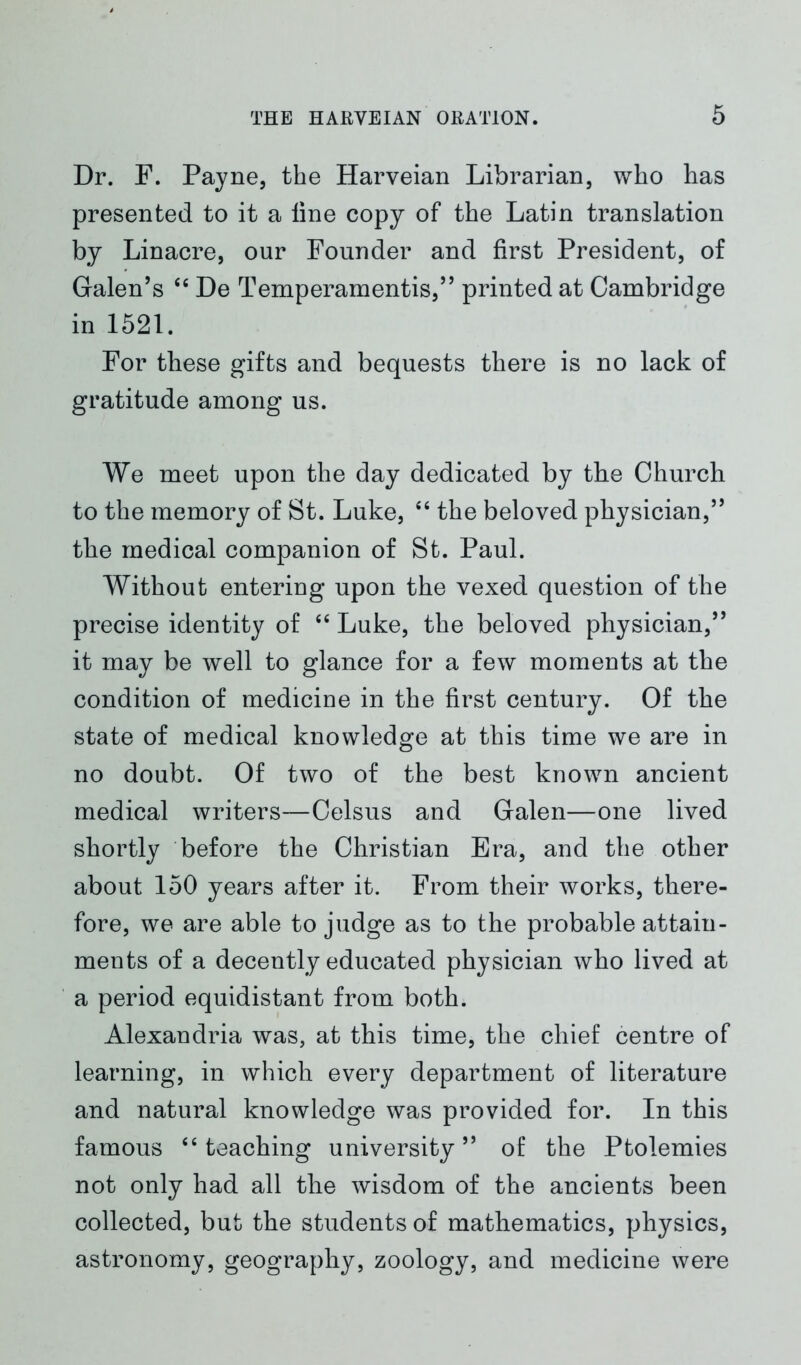 Dr. F. Payne, the Harveian Librarian, who has presented to it a line copy of the Latin translation by Linacre, our Founder and first President, of Galen’s 44 De Temperamentis,” printed at Cambridge in 1521. For these gifts and bequests there is no lack of gratitude among us. We meet upon the day dedicated by the Church to the memory of St. Luke, 44 the beloved physician,” the medical companion of St. Paul. Without entering upon the vexed question of the precise identity of 46 Luke, the beloved physician,” it may be well to glance for a few moments at the condition of medicine in the first century. Of the state of medical knowledge at this time we are in no doubt. Of two of the best known ancient medical writers—Celsus and Galen—one lived shortly before the Christian Era, and the other about 150 years after it. From their works, there- fore, we are able to judge as to the probable attain- ments of a decently educated physician who lived at a period equidistant from both. Alexandria was, at this time, the chief centre of learning, in which every department of literature and natural knowledge was provided for. In this famous 44 teaching university” of the Ptolemies not only had all the wisdom of the ancients been collected, but the students of mathematics, physics, astronomy, geography, zoology, and medicine were