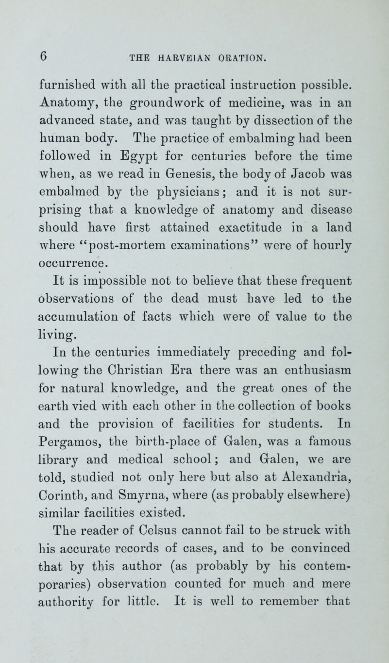 furnished with all the practical instruction possible. Anatomy, the groundwork of medicine, was in an advanced state, and was taught by dissection of the human body. The practice of embalming had been followed in Egypt for centuries before the time when, as we read in Genesis, the body of Jacob was embalmed by the physicians; and it is not sur- prising that a knowledge of anatomy and disease should have first attained exactitude in a land where “post-mortem examinations” were of hourly occurrence. It is impossible not to believe that these frequent observations of the dead must have led to the accumulation of facts which were of value to the living. In the centuries immediately preceding and fol- lowing the Christian Era there was an enthusiasm for natural knowledge, and the great ones of the earth vied with each other in the collection of books and the provision of facilities for students. In Pergamos, the birth-place of Galen, was a famous library and medical school; and Galen, we are told, studied not only here but also at Alexandria, Corinth, and Smyrna, where (as probably elsewhere) similar facilities existed. The reader of Celsus cannot fail to be struck with his accurate records of cases, and to be convinced that by this author (as probably by his contem- poraries) observation counted for much and mere authority for little. It is well to remember that