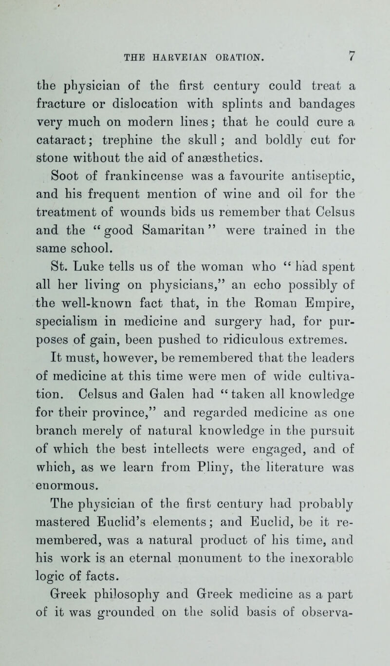 the physician of the first century could treat a fracture or dislocation with splints and bandages very much on modern lines; that he could cure a cataract; trephine the skull ; and boldly cut for stone without the aid of anaesthetics. Soot of frankincense was a favourite antiseptic, and his frequent mention of wine and oil for the treatment of wounds bids us remember that Celsus and the 46 good Samaritan” were trained in the same school. St. Luke tells us of the woman who “ had spent all her living on physicians,” an echo possibly of the well-known fact that, in the Roman Empire, specialism in medicine and surgery had, for pur- poses of gain, been pushed to ridiculous extremes. It must, however, be remembered that the leaders of medicine at this time were men of wide cultiva- tion. Celsus and Galen had “ taken all knowledge for their province,” and regarded medicine as one branch merely of natural knowledge in the pursuit of which the best intellects were engaged, and of which, as we learn from Pliny, the literature was enormous. The physician of the first century had probably mastered Euclid’s elements; and Euclid, be it re- membered, was a natural product of his time, and his work is an eternal monument to the inexorable logic of facts. Greek philosophy and Greek medicine as a part of it was grounded on the solid basis of observa-