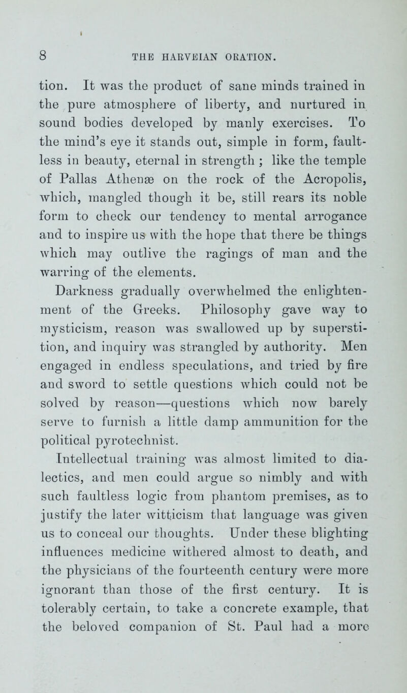 tion. It was the product of sane minds trained in the pure atmosphere of liberty, and nurtured in sound bodies developed by manly exercises. To the mind’s eye it stands out, simple in form, fault- less in beauty, eternal in strength ; like the temple of Pallas Athense on the rock of the Acropolis, which, mangled though it be, still rears its noble form to check our tendency to mental arrogance and to inspire us with the hope that there be things which may outlive the ragings of man and the warring of the elements. Darkness gradually overwhelmed the enlighten- ment of the Greeks. Philosophy gave way to mysticism, reason was swallowed up by supersti- tion, and inquiry was strangled by authority. Men engaged in endless speculations, and tried by fire and sword to settle questions which could not be solved by reason—questions which now barely serve to furnish a little damp ammunition for the political pyrotechnist. Intellectual training was almost limited to dia- lectics, and men could argue so nimbly and with such faultless logic from phantom premises, as to justify the later witticism that language was given us to conceal our thoughts. Under these blighting influences medicine withered almost to death, and the physicians of the fourteenth century were more ignorant than those of the first century. It is tolerably certain, to take a concrete example, that the beloved companion of St. Paul had a more