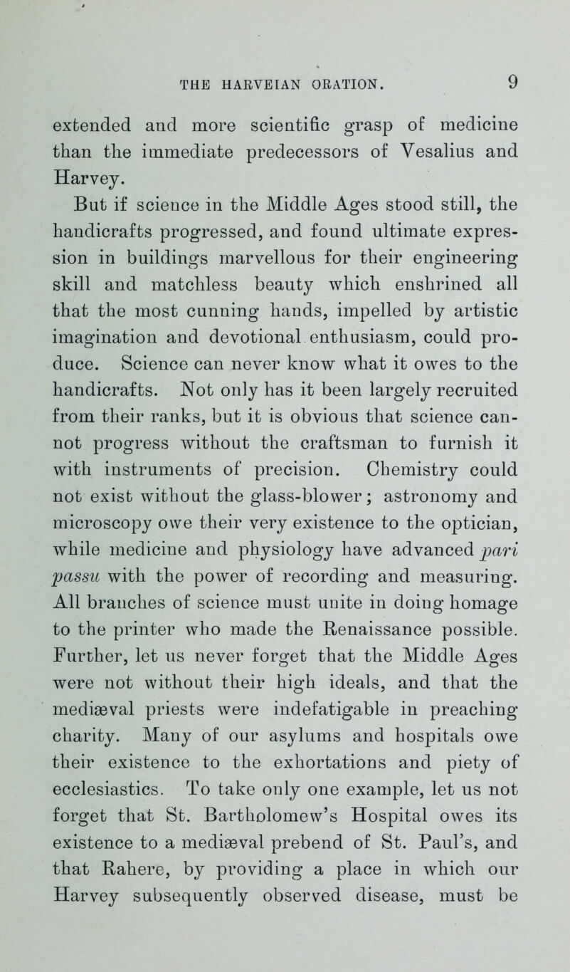 extended and more scientific grasp of medicine than the immediate predecessors of Vesalius and Harvey. But if science in the Middle Ages stood still, the handicrafts progressed, and found ultimate expres- sion in buildings marvellous for their engineering skill and matchless beauty which enshrined all that the most cunning hands, impelled by artistic imagination and devotional enthusiasm, could pro- duce. Science can never know what it owes to the handicrafts. Not only has it been largely recruited from their ranks, but it is obvious that science can- not progress without the craftsman to furnish it with instruments of precision. Chemistry could not exist without the glass-blower; astronomy and microscopy owe their very existence to the optician, while medicine and physiology have advanced pari passu with the power of recording and measuring. All branches of science must unite in doing homage to the printer who made the Renaissance possible. Further, let us never forget that the Middle Ages were not without their high ideals, and that the mediaeval priests were indefatigable in preaching charity. Many of our asylums and hospitals owe their existence to the exhortations and piety of ecclesiastics. To take only one example, let us not forget that St. Bartholomew’s Hospital owes its existence to a medieval prebend of St. Paul’s, and that Rahere, by providing a place in which our Harvey subsequently observed disease, must be