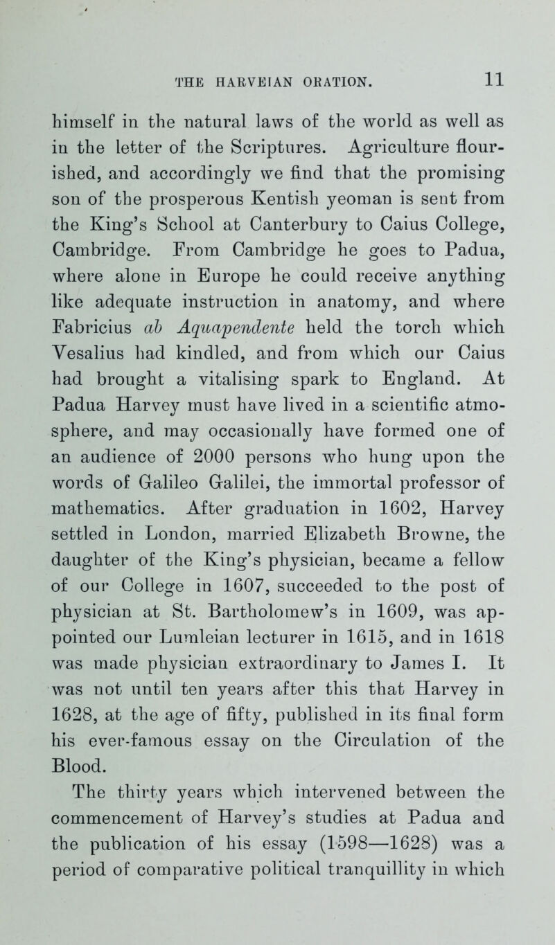 himself in the natural laws of the world as well as in the letter of the Scriptures. Agriculture flour- ished, and accordingly we find that the promising son of the prosperous Kentish yeoman is sent from the King’s School at Canterbury to Caius College, Cambridge. From Cambridge he goes to Padua, where alone in Europe he could receive anything like adequate instruction in anatomy, and where Fabricius ab Aquapendente held the torch which Yesalius had kindled, and from which our Caius had brought a vitalising spark to England. At Padua Harvey must have lived in a scientific atmo- sphere, and may occasionally have formed one of an audience of 2000 persons who hung upon the words of Galileo Galilei, the immortal professor of mathematics. After graduation in 1602, Harvey settled in London, married Elizabeth Browne, the daughter of the King’s physician, became a fellow of our College in 1607, succeeded to the post of physician at St. Bartholomew’s in 1609, was ap- pointed our Lumleian lecturer in 1615, and in 1618 was made physician extraordinary to James I. It was not until ten years after this that Harvey in 1628, at the age of fifty, published in its final form his ever-famous essay on the Circulation of the Blood. The thirty years which intervened between the commencement of Harvey’s studies at Padua and the publication of his essay (1598—1628) was a period of comparative political tranquillity in which