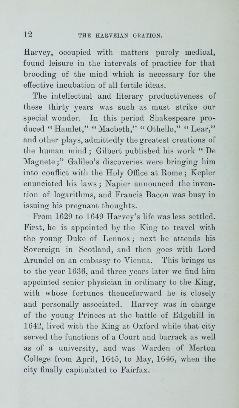Harvey, occupied with matters purely medical, found leisure in the intervals of practice for that brooding of the mind which is necessary for the effective incubation of all fertile ideas. The intellectual and literary productiveness of these thirty years was such as must strike our special wonder. In this period Shakespeare pro- duced “ Hamlet,” “ Macbeth,” “ Othello,” “ Lear,” and other plays, admittedly the greatest creations of the human mind ; Gilbert published his work “ De Magnete;” Galileo’s discoveries were bringing him into conflict with the Holy Office at Rome ; Kepler enunciated his laws ; Napier announced the inven- tion of logarithms, and Francis Bacon was busy in issuing his pregnant thoughts. From 1629 to 1649 Harvey’s life was less settled. First, he is appointed by the King to travel with the young Duke of Lennox; next he attends his Sovereign in Scotland, and then goes with Lord Arundel on an embassy to Vienna. This brings us to the year 1636, and three years later we find him appointed senior physician in ordinary to the King, with whose fortunes thenceforward he is closely and personally associated. Harvey was in charge of the young Princes at the battle of Edgehill in 1642, lived with the King at Oxford while that city served the functions of a Court and barrack as well as of a university, and was Warden of Merton College from April, 1645, to May, 1646, when the city finally capitulated to Fairfax.