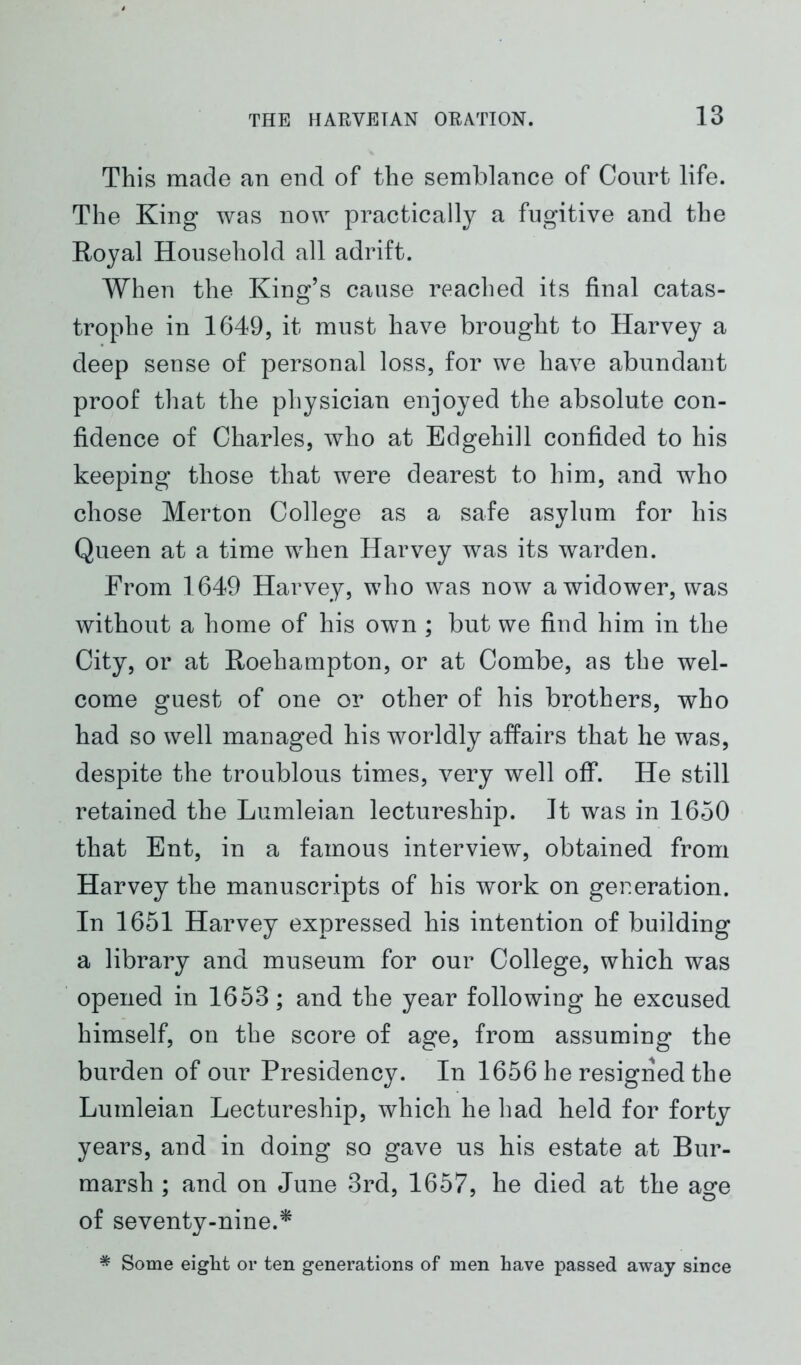 This made an end of the semblance of Court life. The King was now practically a fugitive and the Royal Household all adrift. When the King’s cause reached its final catas- trophe in 1649, it must have brought to Harvey a deep sense of personal loss, for we have abundant proof that the physician enjoyed the absolute con- fidence of Charles, who at Edgehill confided to his keeping those that were dearest to him, and who chose Merton College as a safe asylum for his Queen at a time when Harvey was its warden. From 1649 Harvey, who was now a widower, was without a home of his own ; but we find him in the City, or at Roehampton, or at Combe, as the wel- come guest of one or other of his brothers, who had so well managed his worldly affairs that he was, despite the troublous times, very well off. He still retained the Lumleian lectureship. It was in 1650 that Ent, in a famous interview, obtained from Harvey the manuscripts of his work on generation. In 1651 Harvey expressed his intention of building a library and museum for our College, which was opened in 1653; and the year following he excused himself, on the score of age, from assuming the burden of our Presidency. In 1656 he resigned the Lumleian Lectureship, which he had held for forty years, and in doing so gave us his estate at Bur- marsh ; and on June 3rd, 1657, he died at the age of seventy-nine.* * Some eight or ten generations of men have passed away since