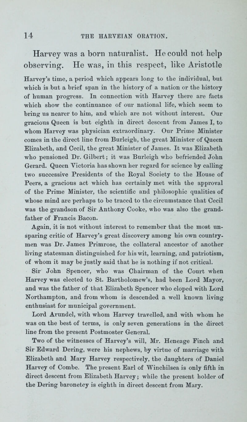 Harvey was a born naturalist. He could not help observing. He was, in this respect, like Aristotle Harvey’s time, a period which appears long to the individual, hut which is but a brief span in the history of a nation or the history of human progress. In connection with Harvey there are facts which show the continuance of onr national life, which seem to bring us nearer to him, and which are not without interest. Our gracious Queen is but eighth in direct descent from James I, to whom Harvey was physician extraordinary. Our Prime Minister comes in the direct line from Burleigh, the great Minister of Queen Elizabeth, and Cecil, the great Minister of James. It was Elizabeth who pensioned Dr. Gilbert; it was Burleigh who befriended John Gerard. Queen Victoria has shown her regard for science by calling two successive Presidents of the Boyal Society to the House of Peers, a gracious act which has certainly met with the approval of the Prime Minister, the scientific and philosophic qualities of whose mind are perhaps to be traced to the circumstance that Cecil was the grandson of Sir Anthony Cooke, who was also the grand- father of Francis Bacon. Again, it is not without interest to remember that the most un- sparing critic of Harvey’s great discovery among his own country- men was Dr. James Primrose, the collateral ancestor of another living statesman distinguished for his wit, learning, and patriotism, of whom it may be justly said that he is nothing if not critical. Sir John Spencer, who was Chairman of the Court when Harvey was elected to St. Bartholomew’s, had been Lord Mayor, and was the father of that Elizabeth Spencer who eloped with Lord Northampton, and from whom is descended a well known living enthusiast for municipal government. Lord Arundel, with whom Harvey travelled, and with whom he was on the best of terms, is only seven generations in the direct line from the present Postmoster General. Two of the witnesses of Harvey’s will, Mr. Heneage Finch and Sir Edward Dering, were his nephews, by virtue of marriage with Elizabeth and Mary Harvey respectively, the daughters of Daniel Harvey of Combe. The present Earl of Winchilsea is only fifth in direct descent from Elizabeth Harvey; while the present holder of the Dering baronetcy is eighth in direct descent from Mary.