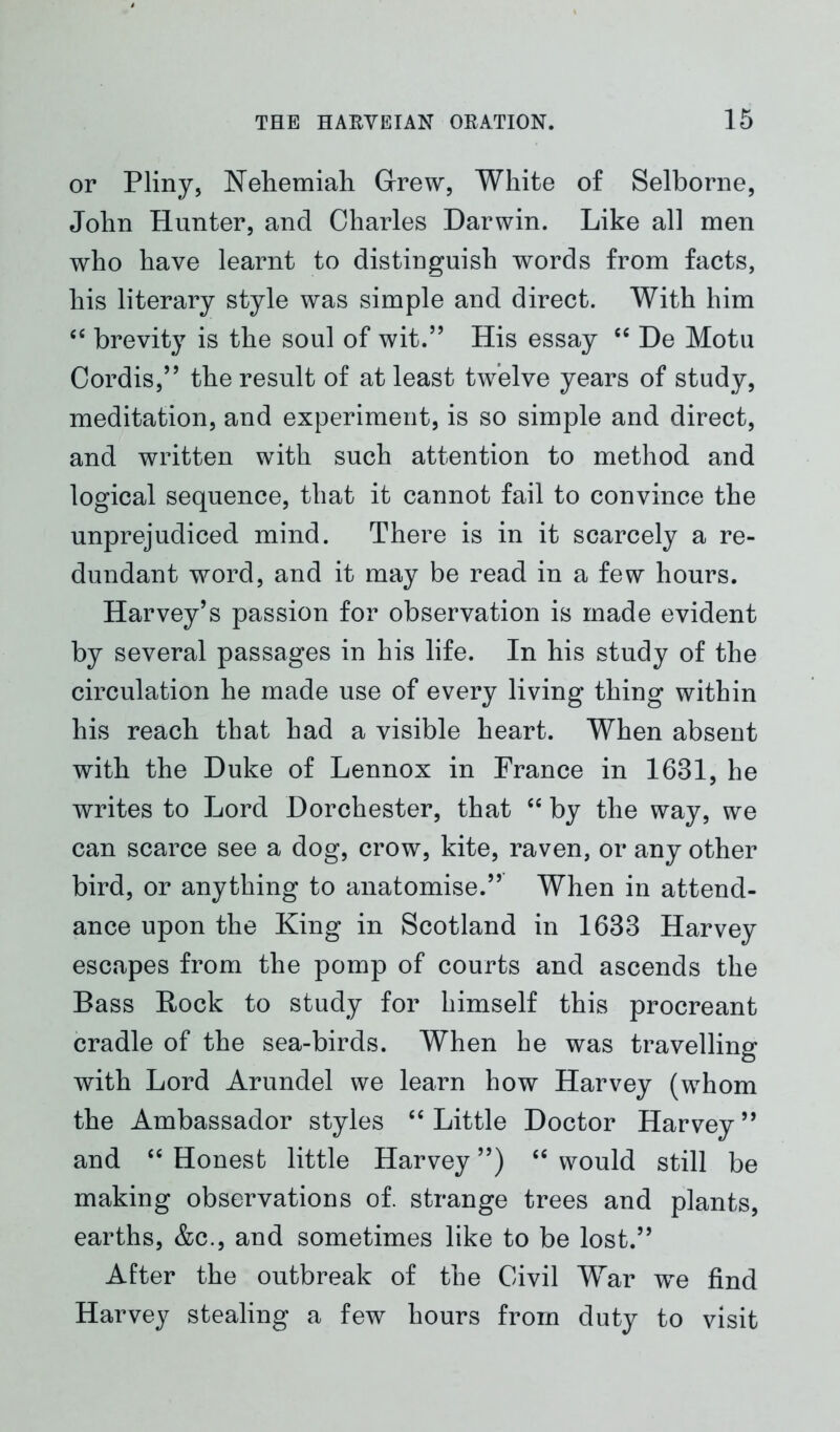 or Pliny, Nehemiah Grew, White of Selborne, John Hunter, and Charles Darwin. Like all men who have learnt to distinguish words from facts, his literary style was simple and direct. With him “ brevity is the soul of wit.” His essay “ De Motu Cordis,” the result of at least twelve years of study, meditation, and experiment, is so simple and direct, and written with such attention to method and logical sequence, that it cannot fail to convince the unprejudiced mind. There is in it scarcely a re- dundant word, and it may be read in a few hours. Harvey’s passion for observation is made evident by several passages in his life. In his study of the circulation he made use of every living thing within his reach that had a visible heart. When absent with the Duke of Lennox in France in 1631, he writes to Lord Dorchester, that “ by the way, we can scarce see a dog, crow, kite, raven, or any other bird, or anything to anatomise.” When in attend- ance upon the King in Scotland in 1633 Harvey escapes from the pomp of courts and ascends the Bass Rock to study for himself this procreant cradle of the sea-birds. When he was travelling with Lord Arundel we learn how Harvey (whom the Ambassador styles “ Little Doctor Harvey ” and “ Honest little Harvey ”) “ would still be making observations of. strange trees and plants, earths, &c., and sometimes like to be lost.” After the outbreak of the Civil War we find Harvey stealing a few hours from duty to visit