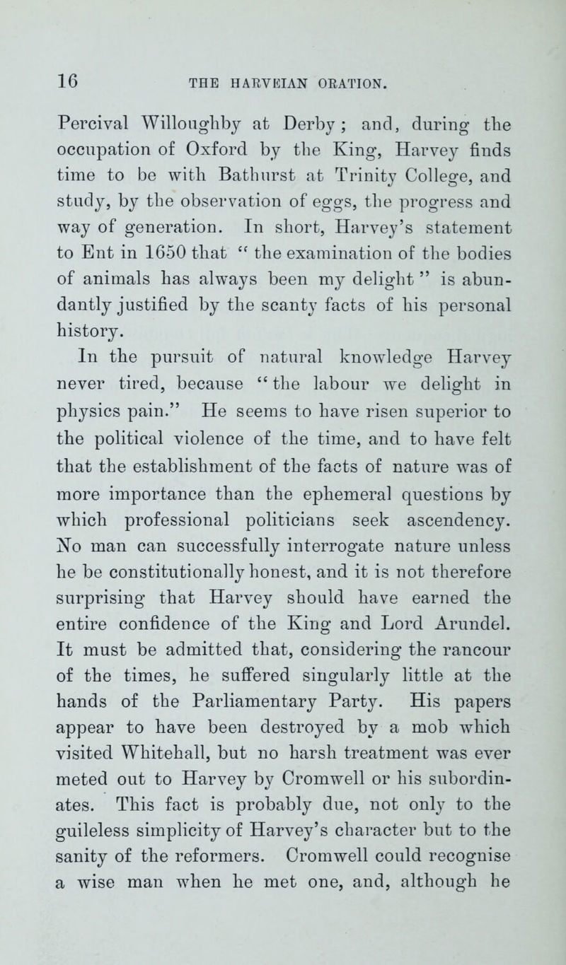 Percival Willoughby at Derby; and, during the occupation of Oxford by the King, Harvey finds time to be with Bathurst at Trinity College, and study, by the observation of eggs, the progress and way of generation. In short, Harvey’s statement to Ent in 1650 that “ the examination of the bodies of animals has always been my delight ” is abun- dantly justified by the scanty facts of his personal history. In the pursuit of natural knowledge Harvey never tired, because “ the labour we delight in physics pain.” He seems to have risen superior to the political violence of the time, and to have felt that the establishment of the facts of nature was of more importance than the ephemeral questions by which professional politicians seek ascendency. No man can successfully interrogate nature unless he be constitutionally honest, and it is not therefore surprising that Harvey should have earned the entire confidence of the King and Lord Arundel. It must be admitted that, considering the rancour of the times, he suffered singularly little at the hands of the Parliamentary Party. His papers appear to have been destroyed by a mob which visited Whitehall, but no harsh treatment was ever meted out to Harvey by Cromwell or his subordin- ates. This fact is probably due, not only to the guileless simplicity of Harvey’s character but to the sanity of the reformers. Cromwell could recognise a wise man when he met one, and, although he