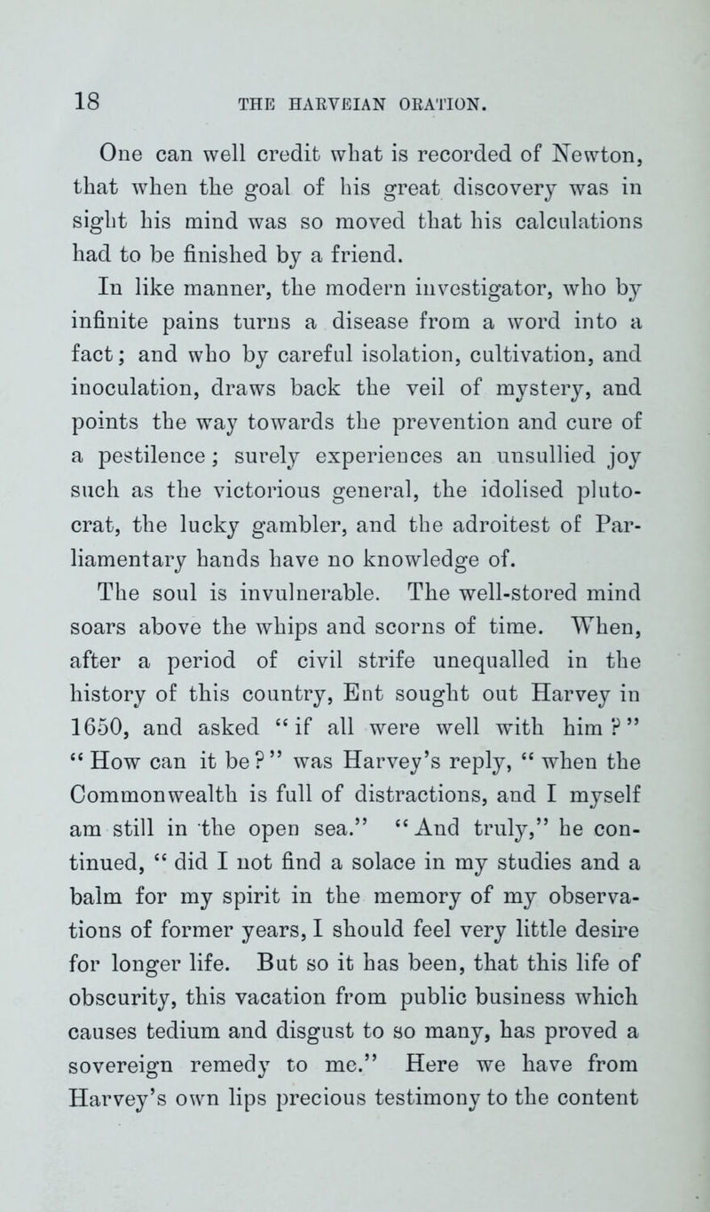 One can well credit what is recorded of Newton, that when the goal of his great discovery was in sight his mind was so moved that his calculations had to be finished by a friend. In like manner, the modern investigator, who by infinite pains turns a disease from a word into a fact; and who by careful isolation, cultivation, and inoculation, draws back the veil of mystery, and points the way towards the prevention and cure of a pestilence; surely experiences an unsullied joy such as the victorious general, the idolised pluto- crat, the lucky gambler, and the adroitest of Par- liamentary hands have no knowledge of. The soul is invulnerable. The well-stored mind soars above the whips and scorns of time. When, after a period of civil strife unequalled in the history of tbis country, Ent sought out Harvey in 1650, and asked 64 if all were well with him ? ” 44 How can it be?” was Harvey’s reply, 44 when the Commonwealth is full of distractions, and I myself am still in the open sea.” 44 And truly,” he con- tinued, 44 did I not find a solace in my studies and a balm for my spirit in the memory of my observa- tions of former years, I should feel very little desire for longer life. But so it has been, that this life of obscurity, this vacation from public business which causes tedium and disgust to so many, has proved a sovereign remedy to me.” Here we have from Harvey’s own lips precious testimony to the content